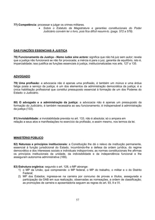 57
77) Competência: processar e julgar os crimes militares.
• Sobre o Estatuto da Magistratura e garantias constitucionais do Poder
Judiciário convém ler o livro, pois fica difícil resumi-lo. (pags. 572 a 578).
DAS FUNÇÕES ESSENCIAIS À JUSTIÇA
78) Funcionamento da Justiça - Nemo iudex sine actore: significa que não há juiz sem autor; revela
que a justiça não funcionará se não for provocada; a inércia é para o juiz, garantia de equilíbrio, isto é,
imparcialidade; isso justifica as funções essenciais à justiça, institucionalizadas nos arts. 127 a 135.
ADVOGADO
79) Uma profissão: a advocacia não é apenas uma profissão, é também um múnus e uma árdua
fatiga posta a serviço da justiça; é um dos elementos da administração democrática da justiça; é a
única habilitação profissional que constitui pressuposto essencial à formação de um dos Poderes do
Estado: o Judiciário.
80) O advogado e a administração da justiça: a advocacia não é apenas um pressuposto da
formação do Judiciário, é também necessária ao seu funcionamento; é indispensável à administração
da justiça (133).
81) Inviolabilidade: a inviolabilidade prevista no art. 133, não é absoluta; só o ampara em
relação a seus atos e manifestações no exercício da profissão, e assim mesmo, nos termos da lei.
MINISTÉRIO PÚBLICO
82) Natureza e princípios institucionais: a Constituição lhe dá o relevo de instituição permanente,
essencial à função jurisdicional do Estado, incumbindo-lhe a defesa da ordem jurídica, do regime
democrático e dos interesses sociais e individuais indisponíveis; as normas constitucionais lhe afirmas
os princípios institucionais da unidade, da indivisibilidade e da independência funcional e lhe
asseguram autonomia administrativa (169).
83) Estrutura orgânica: segundo o art. 128, o MP abrange:
1) o MP da União, que compreende: o MP federal, o MP do trabalho, o militar e o do Distrito
Federal;
2) MP dos Estados; ingressa-se na carreira por concurso de provas e títulos, assegurada a
participação da OAB em sua realização, observadas as nomeações, a ordem de classificação;
as promoções de carreira e aposentadoria seguem as regras do art. 93, II e VI.
 
