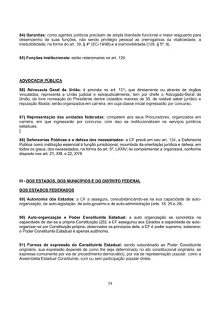 58
84) Garantias: como agentes políticos precisam de ampla liberdade funcional e maior resguardo para
desempenho de suas funções, não sendo privilégio pessoal as prerrogativas da vitaliciedade, a
irredutibilidade, na forma do art. 39, § 4º (EC-19/98) e a inamovibilidade (128, § 5º, II).
85) Funções institucionais: estão relacionadas no art. 129.
ADVOCACIA PÚBLICA
86) Advocacia Geral da União: é prevista no art. 131, que diretamente ou através de órgãos
vinculados, representa a União judicial e extrajudicialmente; tem por chefe o Advogado-Geral da
União, de livre nomeação do Presidente dentre cidadãos maiores de 35, de notável saber jurídico e
reputação ilibada; serão organizados em carreira, em cuja classe inicial ingressarão por concurso.
87) Representação das unidades federadas: competem aos seus Procuradores, organizados em
carreira, em que ingressarão por concurso; com isso se institucionalizam os serviços jurídicos
estaduais.
]
88) Defensorias Públicas e a defesa dos necessitados: a CF prevê em seu art. 134, a Defensoria
Pública como instituição essencial à função jurisdicional, incumbida da orientação jurídica e defesa, em
todos os graus, dos necessitados, na forma do art. 5º, LXXIV; lei complementar a organizará, conforme
disposto nos art. 21, XIII, e 22, XVII.
III - DOS ESTADOS, DOS MUNICÍPIOS E DO DISTRITO FEDERAL
DOS ESTADOS FEDERADOS
89) Autonomia dos Estados: a CF a assegura, consubstanciando-se na sua capacidade de auto-
organização, de auto-legislação, de auto-governo e de auto-administração (arts. 18, 25 e 28).
90) Auto-organização e Poder Constituinte Estadual: a auto organização se concretiza na
capacidade de dar-se a própria Constituição (25); a CF assegurou aos Estados a capacidade de auto-
organizar-se por Constituição própria, observados os princípios dela; a CF é poder supremo, soberano;
o Poder Constituinte Estadual é apenas autônomo.
91) Formas de expressão do Constituinte Estadual: sendo subordinado ao Poder Constituinte
originário, sua expressão depende de como lhe seja determinado no ato constitucional originário; se
expressa comumente por via de procedimento democrático, por via de representação popular, como a
Assembléia Estadual Constituinte, com ou sem participação popular direta.
 