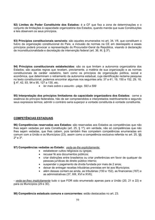 59
92) Limites do Poder Constituinte dos Estados: é a CF que fixa a zona de determinações e o
conjunto de limitações à capacidade organizatória dos Estados, quando manda que suas Constituições
e leis observem os seus princípios.
93) Princípios constitucionais sensíveis: são aqueles enumerados no art. 34, VII, que constituem o
fulcro da organização constitucional do País; a inclusão de normas na CE em desrespeito e esses
princípios poderá provocar a representação do Procurador-Geral da República, visando à declaração
de inconstitucionalidade e decretação de intervenção federal (art. 36, III, § 3º).
94) Princípios constitucionais estabelecidos: são os que limitam a autonomia organizatória dos
Estados; são aquelas regras que revelam, previamente, a matéria de sua organização e as normas
constitucionais de caráter vedatório, bem como os princípios de organização política, social e
econômica, que determinam o retraimento da autonomia estadual, cuja identificação reclama pesquisa
no texto constitucional, podemos encontrar algumas nos seguintes arts: 37 a 41, 19, 150 e 152, 29, 18,
§ 4º, 42, 93, 94 e 95, 127 a 130, etc.
• ler mais sobre o assunto - págs. 593 a 599
95) Interpretação dos princípios limitadores da capacidade organizadora dos Estados: cerne a
essência do princípio federalista, hão de ser compreendidos e interpretados restritivamente e segundo
seus expressos termos; admitir o contrário seria superpor a vontade constituída à vontade constituinte.
COMPETÊNCIAS ESTADUAIS
96) Competências reservadas aos Estados: são reservadas aos Estados as competências que não
lhes sejam vedadas por esta Constituição (art. 25, § 1º); em verdade, não só competências que não
lhes sejam vedadas, que lhes cabem, pois também lhes competem competências enumeradas em
comum com a União e os Municípios (23), assim como a competência exclusiva referida no art. 25, §§
2º e 3º.
97) Competências vedadas ao Estado: veda-se-lhe explicitamente:
• estabelecer cultos religiosos ou igrejas;
• recusar fé aos documentos públicos;
• criar distinções entre brasileiros ou criar preferências em favor de qualquer da
pessoas jurídicas de direito público interno;
• suspender o pagamento de dívida fundada por mais de 2 anos;
• deixar de entregar receitas tributárias previstas em lei aos Municípios;
• além dessas contam-se ainda, as tributárias (150 e 152), as financeiras (167) e
as administrativas (37, XIII, XVI e XVII);
- veda-se-lhes implicitamente tudo o que FOR sido enumerado apenas para a União (20, 21 e 22) e
para os Municípios (29 e 30).
98) Competência estaduais comuns e concorrentes: estão destacadas no art. 23.
 