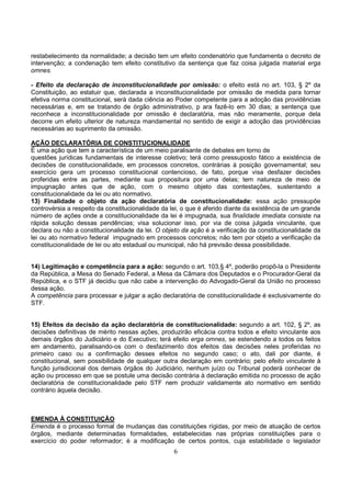 6
restabelecimento da normalidade; a decisão tem um efeito condenatório que fundamenta o decreto de
intervenção; a condenação tem efeito constitutivo da sentença que faz coisa julgada material erga
omnes.
- Efeito da declaração de inconstitucionalidade por omissão: o efeito está no art. 103, § 2º da
Constituição, ao estatuir que, declarada a inconstitucionalidade por omissão de medida para tornar
efetiva norma constitucional, será dada ciência ao Poder competente para a adoção das providências
necessárias e, em se tratando de órgão administrativo, p ara fazê-lo em 30 dias; a sentença que
reconhece a inconstitucionalidade por omissão é declaratória, mas não meramente, porque dela
decorre um efeito ulterior de natureza mandamental no sentido de exigir a adoção das providências
necessárias ao suprimento da omissão.
AÇÃO DECLARATÓRIA DE CONSTITUCIONALIDADE
É uma ação que tem a característica de um meio paralisante de debates em torno de
questões jurídicas fundamentais de interesse coletivo; terá como pressuposto fático a existência de
decisões de constitucionalidade, em processos concretos, contrárias à posição governamental; seu
exercício gera um processo constitucional contencioso, de fato, porque visa desfazer decisões
proferidas entre as partes, mediante sua propositura por uma delas; tem natureza de meio de
impugnação antes que de ação, com o mesmo objeto das contestações, sustentando a
constitucionalidade da lei ou ato normativo.
13) Finalidade o objeto da ação declaratória de constitucionalidade: essa ação pressupõe
controvérsia a respeito da constitucionalidade da lei, o que é aferido diante da existência de um grande
número de ações onde a constitucionalidade da lei é impugnada, sua finalidade imediata consiste na
rápida solução dessas pendências; visa solucionar isso, por via de coisa julgada vinculante, que
declara ou não a constitucionalidade da lei. O objeto da ação é a verificação da constitucionalidade da
lei ou ato normativo federal impugnado em processos concretos; não tem por objeto a verificação da
constitucionalidade de lei ou ato estadual ou municipal, não há previsão dessa possibilidade.
14) Legitimação e competência para a ação: segundo o art. 103,§ 4º, poderão propô-la o Presidente
da República, a Mesa do Senado Federal, a Mesa da Câmara dos Deputados e o Procurador-Geral da
República, e o STF já decidiu que não cabe a intervenção do Advogado-Geral da União no processo
dessa ação.
A competência para processar e julgar a ação declaratória de constitucionalidade é exclusivamente do
STF.
15) Efeitos da decisão da ação declaratória de constitucionalidade: segundo a art. 102, § 2º, as
decisões definitivas de mérito nessas ações, produzirão eficácia contra todos e efeito vinculante aos
demais órgãos do Judiciário e do Executivo; terá efeito erga omnes, se estendendo a todos os feitos
em andamento, paralisando-os com o desfazimento dos efeitos das decisões neles proferidas no
primeiro caso ou a confirmação desses efeitos no segundo caso; o ato, dali por diante, é
constitucional, sem possibilidade de qualquer outra declaração em contrário; pelo efeito vinculante à
função jurisdicional dos demais órgãos do Judiciário, nenhum juízo ou Tribunal poderá conhecer de
ação ou processo em que se postule uma decisão contrária à declaração emitida no processo de ação
declaratória de constitucionalidade pelo STF nem produzir validamente ato normativo em sentido
contrário àquela decisão.
EMENDA À CONSTITUIÇÃO
Emenda é o processo formal de mudanças das constituições rígidas, por meio de atuação de certos
órgãos, mediante determinadas formalidades, estabelecidas nas próprias constituições para o
exercício do poder reformador; é a modificação de certos pontos, cuja estabilidade o legislador
 