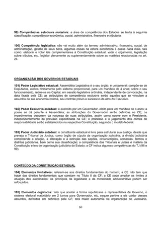 60
99) Competências estaduais materiais: a área de competência dos Estados se limita à seguinte
classificação: competência econômica, social, administrativa, financeira e tributária.
100) Competência legislativa: não vai muito além do terreno administrativo, financeiro, social, de
administração, gestão de seus bens, algumas coisas na esfera econômica e quase nada mais, tais
como: elaborar e votar leis complementares à Constituição estadual, votar o orçamento, legislação
sobre tributos, etc., legislar plenamente ou suplementarmente sobre as matérias relacionadas no art.
24.
ORGANIZAÇÃO DOS GOVERNOS ESTADUAIS
101) Poder Legislativo estadual: Assembléia Legislativa é o seu órgão, é unicameral; compõe-se de
Deputados, eleitos diretamente pelo sistema proporcional, para um mandato de 4 anos; sobre o seu
funcionamento, reúne-se na Capital, em sessão legislativa ordinária, independente de convocação, na
data fixada pela CE; as atribuições de competência exclusiva serão aquelas que se vinculam a
assuntos de sua economia interna, seu controle prévio e sucessivo de atos do Executivo.
102) Poder Executivo estadual: é exercido por um Governador, eleito para um mandato de 4 anos; a
posse se dá perante a Assembléia; as atribuições do Governador serão definidas na CE; os
impedimentos decorrem da natureza de suas atribuições, assim como ocorre com o Presidente,
independentemente de previsão especificada na CE; o processo e o julgamento dos crimes de
responsabilidade serão estabelecidos na respectiva Constituição, seguindo o modelo federal.
103) Poder Judiciário estadual: o constituinte estadual é livre para estruturar sua Justiça, desde que
preveja o Tribunal de Justiça, como órgão de cúpula da organização judiciária; a divisão judiciária
compreende a criação, a alteração e a extinção das seções, circunscrições, comarcas, termos e
distritos judiciários, bem como sua classificação; a competência dos Tribunais e Juízes é matéria da
Constituição e leis de organização judiciária do Estado; a CF indica algumas competências do TJ (96 e
99).
CONTEÚDO DA CONSTITUIÇÀO ESTADUAL
104) Elementos limitativos: referem-se aos direitos fundamentais do homem; a CE não tem que
tratar dos direitos fundamentais que constam no Título II da CF; a CE pode ampliar os limites à
atuação das autoridades; os princípios da legalidade e da moralidade administrativa podem ser
reforçados.
105) Elementos orgânicos: terá que aceitar a forma republicana e representativa de Governo, o
sistema eleitoral majoritário em 2 turnos para Governador, etc, sequer pertine a ela cuidar desses
assuntos, definidos em definitivo pela CF; terá maior autonomia na organização do Judiciário,
 