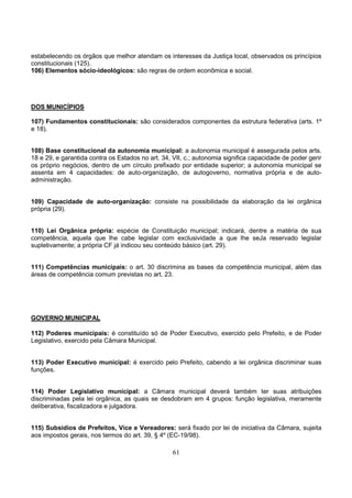61
estabelecendo os órgãos que melhor atendam os interesses da Justiça local, observados os princípios
constitucionais (125).
106) Elementos sócio-ideológicos: são regras de ordem econômica e social.
DOS MUNICÍPIOS
107) Fundamentos constitucionais: são considerados componentes da estrutura federativa (arts. 1º
e 18).
108) Base constitucional da autonomia municipal: a autonomia municipal é assegurada pelos arts.
18 e 29, e garantida contra os Estados no art. 34, VII, c.; autonomia significa capacidade de poder gerir
os próprio negócios, dentro de um círculo prefixado por entidade superior; a autonomia municipal se
assenta em 4 capacidades: de auto-organização, de autogoverno, normativa própria e de auto-
administração.
109) Capacidade de auto-organização: consiste na possibilidade da elaboração da lei orgânica
própria (29).
110) Lei Orgânica própria: espécie de Constituição municipal; indicará, dentre a matéria de sua
competência, aquela que lhe cabe legislar com exclusividade a que lhe seJa reservado legislar
supletivamente; a própria CF já indicou seu conteúdo básico (art. 29).
111) Competências municipais: o art. 30 discrimina as bases da competência municipal, além das
áreas de competência comum previstas no art. 23.
GOVERNO MUNICIPAL
112) Poderes municipais: é constituído só de Poder Executivo, exercido pelo Prefeito, e de Poder
Legislativo, exercido pela Câmara Municipal.
113) Poder Executivo municipal: é exercido pelo Prefeito, cabendo a lei orgânica discriminar suas
funções.
114) Poder Legislativo municipal: a Câmara municipal deverá também ter suas atribuições
discriminadas pela lei orgânica, as quais se desdobram em 4 grupos: função legislativa, meramente
deliberativa, fiscalizadora e julgadora.
115) Subsídios de Prefeitos, Vice e Vereadores: será fixado por lei de iniciativa da Câmara, sujeita
aos impostos gerais, nos termos do art. 39, § 4º (EC-19/98).
 
