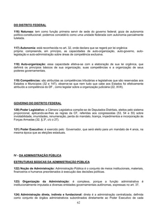 62
DO DISTRITO FEDERAL
116) Natureza: tem como função primeira servir de sede do governo federal; goza de autonomia
político-constitucional; podemos concebê-lo como uma unidade federada com autonomia parcialmente
tutelada.
117) Autonomia: está reconhecida no art. 32, onde declara que se regerá por lei orgânica
própria; compreende, em princípio, as capacidades de auto-organização, auto-governo, auto-
legislação e auto-administração sobre áreas de competência exclusiva.
118) Auto-organização: essa capacidade efetiva-se com a elaboração de sua lei orgânica, que
definirá os princípios básicos de sua organização, suas competências e a organização de seus
poderes governamentais.
119) Competências: são atribuídas as competências tributárias e legislativas que são reservadas aos
Estados e Municípios (32 e 147); observe-se que nem tudo que cabe aos Estados foi efetivamente
atribuído a competência do DF , como legislar sobre a organização judiciária (22, XVII).
GOVERNO DO DISTRITO FEDERAL
120) Poder Legislativo: a Câmara Legislativa compõe-se de Deputados Distritais, eleitos pelo sistema
proporcional, aplicando-se-lhes as regras da CF, referidas aos congressistas (53, 54 e 55) sobre
inviolabilidade, imunidades, renumeração, perda do mandato, licença, impedimentos e incorporação às
Forças Armadas (32, § 3º, c/c o 27).
121) Poder Executivo: é exercido pelo Governador, que será eleito para um mandato de 4 anos, na
mesma época que as eleições estaduais.
IV - DA ADMINISTRAÇÃO PÚBLICA
ESTRUTURAS BÁSICAS DA ADMINISTRAÇÃO PÚBLICA
122) Noção de Administração: Administração Pública é o conjunto de meios institucionais, materiais,
financeiros e humanos preordenados à execução das decisões políticas.
123) Organização da Administração: é complexa, porque a função administrativa é
institucionalmente imputada a diversas entidades governamentais autônomas, expressas no art. 37.
124) Administração direta, indireta e fundacional: direta é a administração centralizada, definida
como conjunto de órgãos administrativos subordinados diretamente ao Poder Executivo de cada
 