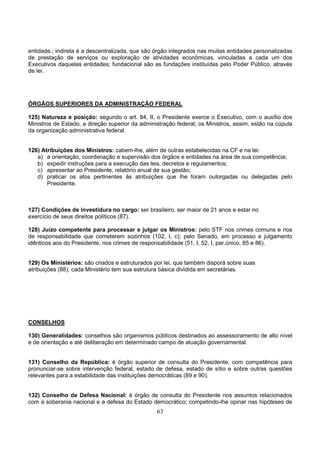63
entidade.; indireta é a descentralizada, que são órgão integrados nas muitas entidades personalizadas
de prestação de serviços ou exploração de atividades econômicas, vinculadas a cada um dos
Executivos daquelas entidades; fundacional são as fundações instituídas pelo Poder Público, através
de lei.
ÓRGÃOS SUPERIORES DA ADMINISTRAÇÃO FEDERAL
125) Natureza e posição: segundo o art. 84, II, o Presidente exerce o Executivo, com o auxílio dos
Ministros de Estado, a direção superior da administração federal; os Ministros, assim, estão na cúpula
da organização administrativa federal.
126) Atribuições dos Ministros: cabem-lhe, além de outras estabelecidas na CF e na lei:
a) a orientação, coordenação e supervisão dos órgãos e entidades na área de sua competência;
b) expedir instruções para a execução das leis, decretos e regulamentos;
c) apresentar ao Presidente, relatório anual de sua gestão;
d) praticar os atos pertinentes às atribuições que lhe foram outorgadas ou delegadas pelo
Presidente.
127) Condições de investidura no cargo: ser brasileiro, ser maior de 21 anos e estar no
exercício de seus direitos políticos (87).
128) Juízo competente para processar e julgar os Ministros: pelo STF nos crimes comuns e nos
de responsabilidade que cometerem sozinhos (102, I, c); pelo Senado, em processo e julgamento
idênticos aos do Presidente, nos crimes de responsabilidade (51, I, 52, I, par.único, 85 e 86).
129) Os Ministérios: são criados e estruturados por lei, que também disporá sobre suas
atribuições (88); cada Ministério tem sua estrutura básica dividida em secretárias.
CONSELHOS
130) Generalidades: conselhos são organismos públicos destinados ao assessoramento de alto nível
e de orientação e até deliberação em determinado campo de atuação governamental.
131) Conselho da República: é órgão superior de consulta do Presidente, com competência para
pronunciar-se sobre intervenção federal, estado de defesa, estado de sítio e sobre outras questões
relevantes para a estabilidade das instituições democráticas (89 e 90).
132) Conselho de Defesa Nacional: é órgão de consulta do Presidente nos assuntos relacionados
com a soberania nacional e a defesa do Estado democrático; competindo-lhe opinar nas hipóteses de
 