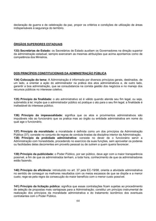 64
declaração de guerra e de celebração da paz, propor os critérios e condições de utilização de áreas
indispensáveis à segurança do território.
ÓRGÃOS SUPERIORES ESTADUAIS
133) Secretárias de Estado: os Secretários de Estado auxiliam os Governadores na direção superior
da administração estadual; sempre exerceram as mesmas atribuições que acima apontamos como de
competência dos Ministros.
DOS PRINCÍPIOS CONSTITUCIONAIS DA ADMINISTRAÇÃO PÚBLICA
134) Colocação do tema: A Administração é informada por diversos princípios gerais, destinados, de
um lado, a orientar a ação do administrador na prática dos atos administrativos e, de outro lado,
garantir a boa administração, que se consubstancia na correta gestão dos negócios e no manejo dos
recursos públicos no interesse coletivo.
135) Princípio da finalidade: o ato administrativo só é válido quando atende seu fim legal, ou seja,
submetido à lei; impõe que o administrador público só pratique o ato para o seu fim legal; a finalidade é
inafastável do interesse público.
136) Princípio da impessoalidade: significa que os atos e provimentos administrativos são
imputáveis não ao funcionário que os pratica mas ao órgão ou entidade administrativa em nome do
qual age o funcionário.
137) Princípio da moralidade: a moralidade é definida como um dos princípios da Administração
Pública (37); consiste no conjunto de regras de conduta tiradas da disciplina interior da Administração.
138) Princípio da probidade administrativa: consiste no dever de o funcionário servir a
Administração com honestidade, procedendo no exercício da suas funções, sem aproveitar os poderes
ou facilidades delas decorrentes em proveito pessoal ou de outrem a quem queira favorecer.
139) Princípio da publicidade: o Poder Público, por ser público, deve agir com a maior transparência
possível, a fim de que os administrados tenham, a toda hora, conhecimento de que os administradores
estão fazendo.
140) Princípio da eficiência: introduzido no art. 37 pela EC-19/98, orienta a atividade administrativa
no sentido de conseguir os melhores resultados com os meios escassos de que se dispõe e a menor
custo; rege-se pela regra da consecução do maior benefício com o menor custo possível.
141) Princípio da licitação pública: significa que essas contratações ficam sujeitas ao procedimento
de seleção de propostas mais vantajosas para a Administração; constitui um princípio instrumental de
realização dos princípios da moralidade administrativa e do tratamento isonômico dos eventuais
contratantes com o Poder Público.
 