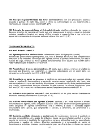 65
142) Princípio da prescritibilidade dos ilícitos administrativos: nem tudo prescreverá; apenas a
apuração e punição do ilícito, não, porém, o direito da Administração ao seu ressarcimento, à
indenização, do prejuízo causado ao erário (37, § 5º).
143) Princípio da responsabilidade civil da Administração: significa a obrigação de reparar os
danos ou prejuízos de natureza patrimonial que uma pessoa causa a outrem; o dever de indenizar
prejuízos causados a terceiros por agente público, compete a pessoa jurídica a que pertencer o
agente, sem necessidade de comprovar se houve culpa ou dolo (art. 37, § 6º).
DOS SERVIDORES PÚBLICOS
AGENTES ADMINISTRATIVOS
144) Agentes públicos e administrativos: o elemento subjetivo do órgão público (titular)
denomina-se genericamente agente público, que, dada a diferença de natureza das competências e
atribuições a ele cometidas, se distingue em: agentes políticos e agentes administrativos, que são os
titulares de cargo, emprego ou função pública, compreendendo todos aqueles que mantêm com o
Poder Público relação de trabalho, não eventual.
145) Acessibilidade à função administrativa: a CF estatui que os cargos, empregos e funções são
acessíveis aos brasileiros que preencham os requisitos estabelecidos em lei, assim como aos
estrangeiros, na forma da lei (art. 37, I, cf. EC-19/98).
146) Investidura em cargo ou emprego: a exigência de aprovação prévia em concurso público
implica a classificação dos candidatos e nomeação na ordem dessa classificação; não basta, pois,
estar aprovado em concurso para ter direito à investidura; necessária também é que esteja classificado
e na posição correspondente às vagas existentes, durante o período de validade do concurso, que é
de 2 anos (37, III); independem de concurso as nomeações para cargo em comissão (37, II).
147) Contratação de pessoal temporário: será estabelecido por lei, para atender a necessidade
temporária de excepcional interesse público (art. 37, IX).
148) Sistema remuneratório dos agentes públicos: Espécies; a EC-19/98 modificou o sistema
remuneratório dos agentes, com a criação do subsídio, como forma de remunerar agentes políticos e
certas categorias de agentes administrativos civis e militares; é usada a expressão espécie
remuneratória como gênero, que compreende: o subsídio, o vencimento, os vencimentos e a
renumeração.
149) Isonomia, paridade, vinculação e equiparação de vencimentos: isonomia é igualdade de
espécies remuneratórias entre cargos de atribuições iguais ou assemelhados; paridade é um tipo
especial de isonomia, é igualdade de vencimentos a cargos e atribuições iguais ou assemelhadas
pertencentes a quadros de poderes diferentes; equiparação é a comparação de cargos de
denominação e atribuições diversas, considerando-os iguais para fins de lhes conferirem os mesmos
 