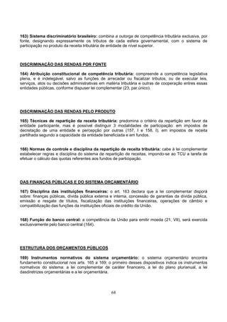 68
163) Sistema discriminatório brasileiro: combina a outorga de competência tributária exclusiva, por
fonte, designando expressamente os tributos de cada esfera governamental, com o sistema de
participação no produto da receita tributária de entidade de nível superior.
DISCRIMINAÇÃO DAS RENDAS POR FONTE
164) Atribuição constitucional de competência tributária: compreende a competência legislativa
plena, e é indelegável, salvo as funções de arrecadar ou fiscalizar tributos, ou de executar leis,
serviços, atos ou decisões administrativas em matéria tributária e outras de cooperação entres essas
entidades públicas, conforme dispuser lei complementar (23, par.único).
DISCRIMINAÇÃO DAS RENDAS PELO PRODUTO
165) Técnicas de repartição da receita tributária: predomina o critério da repartição em favor da
entidade participante, mas é possível distinguir 3 modalidades de participação: em impostos de
decretação de uma entidade e percepção por outras (157, I e 158, I), em impostos de receita
partilhada segundo a capacidade da entidade beneficiada e em fundos.
166) Normas de controle e disciplina da repartição de receita tributária: cabe à lei complementar
estabelecer regras e disciplina do sistema de repartição de receitas, impondo-se ao TCU a tarefa de
efetuar o cálculo das quotas referentes aos fundos de participação.
DAS FINANÇAS PÚBLICAS E DO SISTEMA ORÇAMENTÁRIO
167) Disciplina das instituições financeiras: o art. 163 declara que a lei complementar disporá
sobre: finanças públicas, dívida pública externa e interna, concessão de garantias da dívida pública,
emissão e resgate de títulos, fiscalização das instituições financeiras, operações de câmbio e
compatibilização das funções da instituições oficiais de crédito da União.
168) Função do banco central: a competência da União para emitir moeda (21, VII), será exercida
exclusivamente pelo banco central (164).
ESTRUTURA DOS ORÇAMENTOS PÚBLICOS
169) Instrumentos normativos do sistema orçamentário: o sistema orçamentário encontra
fundamento constitucional nos arts. 165 a 169; o primeiro desses dispositivos indica os instrumentos
normativos do sistema: a lei complementar de caráter financeiro, a lei do plano plurianual, a lei
dasdiretrizes orçamentárias e a lei orçamentária.
 