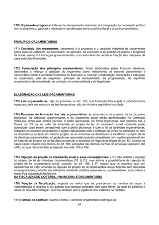 69
170) Orçamento-programa: trata-se de planejamento estrutural; á a integração do orçamento público
com o econômico; garante a necessária coordenação entre a política fiscal e a política econômica.
PRINCÍPIOS ORÇAMENTÁRIOS
171) Conteúdo dos orçamentos: orçamento é o processo e o conjunto integrado de documentos
pelos quais se elaboram, se expressam, se aprovam, se executam e se avaliam os planos e programa
de obras, serviços e encargos governamentais, com estimativa de receita e fixação das despesas de
cada exercício financeiro.
172) Formulação dos princípios orçamentários: foram elaborados pelas finanças clássicas,
destinados a reforçar a utilidade do orçamento como instrumento de controle parlamentar e
democrático sobre a atividade financeira do Executivo e, orientar a elaboração, aprovação e execução
do orçamento; são os seguintes: princípio da exclusividade, da programação, do equilíbrio
orçamentário, da anualidade, da unidade, da universalidade e da legalidade.
ELABORAÇÃO DAS LEIS ORÇAMENTÁRIAS
173) Leis orçamentárias: são as previstas no art. 165; sua formação fica sujeita a procedimentos
especiais; pela sua natureza de leis temporárias, são de iniciativa legislativa vinculada.
174) Processo de formação das leis orçamentárias: as emendas e os projetos de lei do plano
plurianual, de diretrizes orçamentárias e do orçamento anual serão apresentadas na Comissão
mista,que sobre elas emitirá parecer, e serão apreciadas, na forma regimental, pelo plenário das 2
Casas do CN; se se tratar de emendas ao projeto de lei do orçamento anual, somente serão
aprovadas caso sejam compatíveis com o plano plurianual e com a lei de diretrizes orçamentárias,
indiquem os recursos necessários e sejam relacionadas com a correção de erros ou omissões ou com
os dispositivos do texto do mesmo projeto; se as emendas se destinarem a modificar o projeto de lei
de diretrizes orçamentárias, só poderão ser aprovadas quando compatíveis com o plano plurianual; em
se tratando do projeto de lei do plano plurianual, o processo se rege pelas regras do art. 63, I; todos os
casos serão votados nos termos do art. 166, aplicadas das demais normas do processo legislativo (63
a 68), no que não contrariar o disposto nos arts. 165 a 169.
175) Rejeição do projeto de orçamento anual e suas conseqüências: a CF não admite a rejeição
do projeto de lei de diretrizes orçamentárias (57, § 2º); mas admite a possibilidade da rejeição do
projeto de lei orçamentária anual, quando, no art. 166, § 8º, estatui que os recursos que, em
decorrência de veto, emenda ou rejeição do projeto de lei orçamentária anual, ficarem sem despesas
correspondentes poderão ser utilizados mediante créditos especiais ou suplementares, com prévia e
específica autorização legislativa.
DA FISCALIZAÇÃO CONTÁBIL, FINANCEIRA E ORÇAMENTÁRIA
176) Função da fiscalização: engloba os meios que se preordenam no sentido de impor à
Administração o respeito à lei, quando sua conduta contrasta com esse dever, ao qual se adiciona o
dever de boa administração, que fica também sob a vigilância dos sistemas de controle.
177) Formas de controle: quanto à forma, o controle orçamentário distingue-se:
 