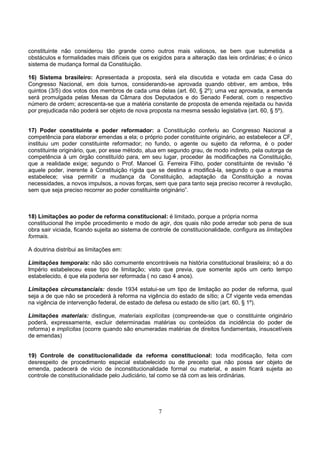 7
constituinte não considerou tão grande como outros mais valiosos, se bem que submetida a
obstáculos e formalidades mais difíceis que os exigidos para a alteração das leis ordinárias; é o único
sistema de mudança formal da Constituição.
16) Sistema brasileiro: Apresentada a proposta, será ela discutida e votada em cada Casa do
Congresso Nacional, em dois turnos, considerando-se aprovada quando obtiver, em ambos, três
quintos (3/5) dos votos dos membros de cada uma delas (art. 60, § 2º); uma vez aprovada, a emenda
será promulgada pelas Mesas da Câmara dos Deputados e do Senado Federal, com o respectivo
número de ordem; acrescenta-se que a matéria constante de proposta de emenda rejeitada ou havida
por prejudicada não poderá ser objeto de nova proposta na mesma sessão legislativa (art. 60, § 5º).
17) Poder constituinte e poder reformador: a Constituição conferiu ao Congresso Nacional a
competência para elaborar emendas a ela; o próprio poder constituinte originário, ao estabelecer a CF,
instituiu um poder constituinte reformador; no fundo, o agente ou sujeito da reforma, é o poder
constituinte originário, que, por esse método, atua em segundo grau, de modo indireto, pela outorga de
competência à um órgão constituído para, em seu lugar, proceder às modificações na Constituição,
que a realidade exige; segundo o Prof. Manoel G. Ferreira Filho, poder constituinte de revisão “é
aquele poder, inerente à Constituição rígida que se destina a modificá-la, segundo o que a mesma
estabelece; visa permitir a mudança da Constituição, adaptação da Constituição a novas
necessidades, a novos impulsos, a novas forças, sem que para tanto seja preciso recorrer à revolução,
sem que seja preciso recorrer ao poder constituinte originário”.
18) Limitações ao poder de reforma constitucional: é limitado, porque a própria norma
constitucional lhe impõe procedimento e modo de agir, dos quais não pode arredar sob pena de sua
obra sair viciada, ficando sujeita ao sistema de controle de constitucionalidade, configura as limitações
formais.
A doutrina distribui as limitações em:
Limitações temporais: não são comumente encontráveis na história constitucional brasileira; só a do
Império estabeleceu esse tipo de limitação; visto que previa, que somente após um certo tempo
estabelecido, é que ela poderia ser reformada ( no caso 4 anos).
Limitações circunstanciais: desde 1934 estatui-se um tipo de limitação ao poder de reforma, qual
seja a de que não se procederá à reforma na vigência do estado de sítio; a Cf vigente veda emendas
na vigência de intervenção federal, de estado de defesa ou estado de sítio (art. 60, § 1º).
Limitações materiais: distingue, materiais explícitas (compreende-se que o constituinte originário
poderá, expressamente, excluir determinadas matérias ou conteúdos da incidência do poder de
reforma) e implícitas (ocorre quando são enumeradas matérias de direitos fundamentais, insuscetíveis
de emendas)
19) Controle de constitucionalidade da reforma constitucional: toda modificação, feita com
desrespeito de procedimento especial estabelecido ou de preceito que não possa ser objeto de
emenda, padecerá de vício de inconstitucionalidade formal ou material, e assim ficará sujeita ao
controle de constitucionalidade pelo Judiciário, tal como se dá com as leis ordinárias.
 