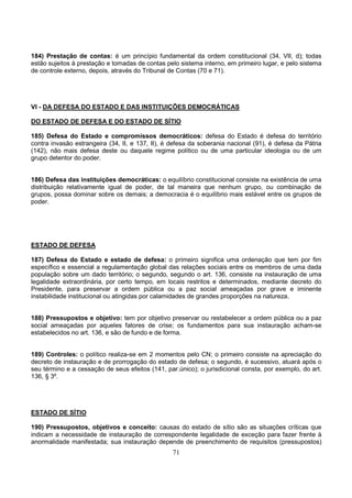 71
184) Prestação de contas: é um princípio fundamental da ordem constitucional (34, VII, d); todas
estão sujeitos à prestação e tomadas de contas pelo sistema interno, em primeiro lugar, e pelo sistema
de controle externo, depois, através do Tribunal de Contas (70 e 71).
VI - DA DEFESA DO ESTADO E DAS INSTITUIÇÕES DEMOCRÁTICAS
DO ESTADO DE DEFESA E DO ESTADO DE SÍTIO
185) Defesa do Estado e compromissos democráticos: defesa do Estado é defesa do território
contra invasão estrangeira (34, II, e 137, II), é defesa da soberania nacional (91), é defesa da Pátria
(142), não mais defesa deste ou daquele regime político ou de uma particular ideologia ou de um
grupo detentor do poder.
186) Defesa das instituições democráticas: o equilíbrio constitucional consiste na existência de uma
distribuição relativamente igual de poder, de tal maneira que nenhum grupo, ou combinação de
grupos, possa dominar sobre os demais; a democracia é o equilíbrio mais estável entre os grupos de
poder.
ESTADO DE DEFESA
187) Defesa do Estado e estado de defesa: o primeiro significa uma ordenação que tem por fim
específico e essencial a regulamentação global das relações sociais entre os membros de uma dada
população sobre um dado território; o segundo, segundo o art. 136, consiste na instauração de uma
legalidade extraordinária, por certo tempo, em locais restritos e determinados, mediante decreto do
Presidente, para preservar a ordem pública ou a paz social ameaçadas por grave e iminente
instabilidade institucional ou atingidas por calamidades de grandes proporções na natureza.
188) Pressupostos e objetivo: tem por objetivo preservar ou restabelecer a ordem pública ou a paz
social ameaçadas por aqueles fatores de crise; os fundamentos para sua instauração acham-se
estabelecidos no art. 136, e são de fundo e de forma.
189) Controles: o político realiza-se em 2 momentos pelo CN; o primeiro consiste na apreciação do
decreto de instauração e de prorrogação do estado de defesa; o segundo, é sucessivo, atuará após o
seu término e a cessação de seus efeitos (141, par.único); o jurisdicional consta, por exemplo, do art.
136, § 3º.
ESTADO DE SÍTIO
190) Pressupostos, objetivos e conceito: causas do estado de sítio são as situações críticas que
indicam a necessidade de instauração de correspondente legalidade de exceção para fazer frente à
anormalidade manifestada; sua instauração depende de preenchimento de requisitos (pressupostos)
 
