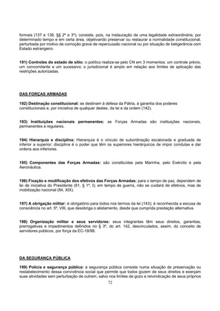 72
formais (137 e 138, §§ 2º e 3º); consiste, pois, na instauração de uma legalidade extraordinária, por
determinado tempo e em certa área, objetivando preservar ou restaurar a normalidade constitucional,
perturbada por motivo de comoção grave de repercussão nacional ou por situação de beligerância com
Estado estrangeiro.
191) Controles do estado de sítio: o político realiza-se pelo CN em 3 momentos: um controle prévio,
um concomitante e um sucessivo; o jurisdicional é amplo em relação aos limites de aplicação das
restrições autorizadas.
DAS FORÇAS ARMADAS
192) Destinação constitucional: se destinam à defesa da Pátria, à garantia dos poderes
constitucionais e, por iniciativa de qualquer destes, da lei e da ordem (142).
193) Instituições nacionais permanentes: as Forças Armadas são instituições nacionais,
permanentes e regulares.
194) Hierarquia e disciplina: Hierarquia é o vinculo de subordinação escalonada e graduada de
inferior a superior; disciplina é o poder que têm os superiores hierárquicos de impor condutas e dar
ordens aos inferiores.
195) Componentes das Forças Armadas: são constituídas pela Marinha, pelo Exército e pela
Aeronáutica.
196) Fixação e modificação dos efetivos das Forças Armadas: para o tempo de paz, dependem de
lei de iniciativa do Presidente (61, § 1º, I); em tempo de guerra, não se cuidará de efetivos, mas de
mobilização nacional (84, XIX).
197) A obrigação militar: é obrigatório para todos nos termos da lei (143); é reconhecida a escusa de
consciência no art. 5º, VIII, que desobriga o alistamento, desde que cumprida prestação alternativa.
198) Organização militar e seus servidores: seus integrantes têm seus direitos, garantias,
prerrogativas e impedimentos definidos no § 3º, do art. 142, desvinculados, assim, do conceito de
servidores públicos, por força da EC-18/98.
DA SEGURANÇA PÚBLICA
199) Polícia e segurança pública: a segurança pública consiste numa situação de preservação ou
restabelecimento dessa convivência social que permite que todos gozem de seus direitos e exerçam
suas atividades sem perturbação de outrem, salvo nos limites de gozo e reivindicação de seus próprios
 
