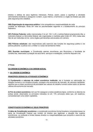 73
direitos e defesa de seus legítimos interesses. Polícia, assim, passa a significar a atividade
administrativa tendente a assegurar a ordem, a paz interna, a harmonia e o órgão do Estado que zela
pela segurança dos cidadãos.
200) Organização da segurança pública: é de competência e responsabilidade de cada
unidade da federação, tendo em vista as peculiaridades regionais e o fortalecimento do princípio
federativo.
201) Polícias Federais: estão mencionadas 3 no art. 144, I a III, a polícia federal propriamente dita, a
rodoviária federal e a ferroviária federal; são organizadas e mantidas pela União (21, XIV); todas elas
hão de ser instituídas em lei, como órgãos permanentes estruturados em carreira.
202) Polícias estaduais: são responsáveis pelo exercício das funções de segurança pública e de
polícia judiciária: a polícia civil, a militar e o corpo de bombeiros militar.
203) Guardas municipais: a Constituição apenas reconheceu aos Municípios a faculdade de
constituí-las, destinadas à proteção de seus bens, serviços e instalações, conforme dispuser a lei.
4ª Parte
DA ORDEM ECONÔMICA E DA ORDEM SOCIAL
I - DA ORDEM ECONÔMICA
PRINCÍPIOS GERAIS DA ATIVIDADE ECONÔMICA
1) Fundamento e natureza da ordem econômica instituída: ela é fundada na valorização do
trabalho humano e na iniciativa privada; consagra uma economia de mercado, de natureza capitalista;
significa que a ordem econômica dá prioridade aos valores do trabalho humano sobre todos os demais
valores da economia de mercado.
2) Fim da ordem econômica: tem por fim assegurar a todos existência digna, conforme os ditames da
justiça social, observados os princípios indicados no art. 170, princípios estes que, em essência,
consubstanciam uma ordem capitalista.
CONSTITUIÇÃO ECONÔMICA E SEUS PRINCÍPIOS
3) Idéia de Constituição econômica: a constituição econômica formal brasileira consubstanciasse na
parte da Constituição Federal que contém os direitos que legitimam a atuação dos sujeitos
econômicos, os conteúdo e limites desses direitos e a responsabilidade que comporta o exercício da
atividade econômica.
 