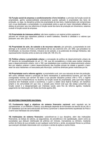 75
12) Função social da empresa e condicionamento à livre iniciativa: o princípio da função social da
propriedade, ganha substancialidade precisamente quando aplicado à propriedade dos bens de
produção, ou seja, na disciplina jurídica da propriedade de tais bens, implementada sob compromisso
com a sua destinação; a propriedade; é a propriedade sobre a qual em maior intensidade refletem os
efeitos do princípio; aos nos referirmos à função social dos bens de produção em dinamismo, estamos
à aludir à função social da empresa.
13) Propriedade de interesse público: são bens sujeitos a um regime jurídico especial e
peculiar em virtude dos interesses públicos a serem tutelados, inerente à utilidade e a valores que
possuem; exs: arts. 225 e 216.
14) Propriedade do solo, do subsolo e de recursos naturais: por princípio, a propriedade do solo
abrange a do subsolo em toda a profundidade útil ao seu exercício (CC, art. 526), que prevalece na
Constituição; os recursos minerais, inclusive os do subsolo, e os potenciais de energia hidráulica, são
expressamente incluídos entre os bens da União (20, VIII, IX e X).
15) Política urbana e propriedade urbana: a concepção de política de desenvolvimento urbano da
CF decorre da compatibilização do art. 21, XX, que dá competência a União para instituir diretrizes
para o desenvolvimento urbano, com o 182, que estabelece que a política de desenvolvimento urbano
tem por objetivo ordenar o pleno desenvolvimento das funções sociais da cidade e garantir o bem-
estar de seus habitantes e é executada pelo Município, conforme diretrizes gerais instituídas por lei.
16) Propriedade rural e reforma agrária: a propriedade rural, com sua natureza de bem de produção,
tem como utilidade natural a produção de bens necessários à sobrevivência humana, por isso são
consignadas normas que servem de base à sua peculiar disciplina jurídica (184 a 191); o regime
jurídico da terra fundamenta-se na doutrina da função social da propriedade, pela qual toda riqueza
produtiva tem finalidade social e econômica, e quem a detém deve fazê-la frutificar, em benefício
próprio e da comunidade em que vive; a sanção para imóvel rural que não esteja cumprindo sua
função social é a desapropriação por interesse social, para fins de reforma agrária, mediante
pagamento da indenização em títulos da dívida agrária (84).
DO SISTEMA FINANCEIRO NACIONAL
17) Fundamento legal e objetivos do sistema financeiro nacional: será regulado em lei
complementar; a Lei 4595/64 o instituiu; sua alteração depende de lei formada nos termos do art. 69; a
CF estabelece que ele será estruturado de forma a promover o desenvolvimento equilibrado do País e
a servir aos interesses da comunidade.
18) Instituições do sistema financeiro: subordinam-se à sua disciplina, além das instituições
financeiras, as bolsas de valores, as seguradoras, de previdência e de capitalização, assim como as
sociedades que efetuam distribuição de prêmios em imóveis, mercadorias ou dinheiro, mediante
sorteio de títulos de sua emissão ou por qualquer outra forma e, ainda, as pessoas físicas ou jurídicas
que exerçam atividade relacionada com a compra e venda de ações e outros títulos.
 