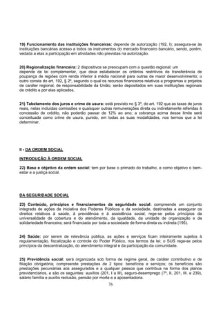 76
19) Funcionamento das instituições financeiras: depende de autorização (192, I); assegura-se às
instituições bancárias acesso a todos os instrumentos do mercado financeiro bancário, sendo, porém,
vedada a elas a participação em atividades não previstas na autorização.
20) Regionalização financeira: 2 dispositivos se preocupam com a questão regional; um
depende de lei complementar, que deve estabelecer os critérios restritivos de transferência de
poupança de regiões com renda inferior à média nacional para outras de maior desenvolvimento; o
outro consta do art. 192, § 2º, segundo o qual os recursos financeiros relativos a programas e projetos
de caráter regional, de responsabilidade da União, serão depositados em suas instituições regionais
de crédito e por elas aplicados.
21) Tabelamento dos juros e crime de usura: está previsto no § 3º, do art. 192 que as taxas de juros
reais, nelas incluídas comissões e quaisquer outras remunerações direta ou indiretamente referidas à
concessão de crédito, não poderão passar de 12% ao ano; a cobrança acima desse limite será
conceituada como crime de usura, punido, em todas as suas modalidades, nos termos que a lei
determinar.
II - DA ORDEM SOCIAL
INTRODUÇÃO À ORDEM SOCIAL
22) Base e objetivo da ordem social: tem por base o primado do trabalho, e como objetivo o bem-
estar e a justiça social.
DA SEGURIDADE SOCIAL
23) Conteúdo, princípios e financiamentos da seguridade social: compreende um conjunto
integrado de ações de iniciativa dos Poderes Públicos e da sociedade, destinadas a assegurar os
direitos relativos à saúde, à previdência e à assistência social; rege-se pelos princípios da
universalidade de cobertura e do atendimento, da igualdade, da unidade de organização e da
solidariedade financeira; será financiada por toda a sociedade de forma direta ou indireta (195).
24) Saúde: por serem de relevância pública, as ações e serviços ficam inteiramente sujeitos à
regulamentação, fiscalização e controle do Poder Público, nos termos da lei; o SUS rege-se pelos
princípios da descentralização, do atendimento integral e da participação da comunidade.
25) Previdência social: será organizada sob forma de regime geral, de caráter contributivo e de
filiação obrigatória; compreende prestações de 2 tipos: benefícios e serviços; os benefícios são
prestações pecuniárias aos assegurados e a qualquer pessoa que contribua na forma dos planos
previdenciários, e são os seguintes: auxílios (201, I a III), seguro-desemprego (7º, II, 201, III. e 239),
salário família e auxílio reclusão, pensão por morte e a aposentadoria.
 