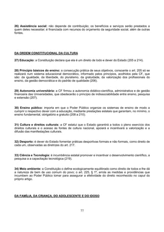 77
26) Assistência social: não depende de contribuição; os benefícios e serviços serão prestados a
quem deles necessitar; é financiada com recursos do orçamento da seguridade social, além de outras
fontes.
DA ORDEM CONSTITUCIONAL DA CULTURA
27) Educação: a Constituição declara que ela é um direito de todo e dever do Estado (205 a 214).
28) Princípio básicos do ensino: a consecução prática de seus objetivos, consoante o art. 205 só se
realizará num sistema educacional democrático, informado pelos princípios, acolhidos pela CF, que
são: da igualdade, da liberdade, do pluralismo, da gratuidade, da valorização dos profissionais do
ensino, da gestão democrática e do padrão de qualidade (206).
29) Autonomia universitária: a CF firmou a autonomia didático-científica, administrativa e de gestão
financeira das Universidades, que obedecerão o princípio de indissociabilidade entre ensino, pesquisa
e extensão (207).
30) Ensino público: importa em que o Poder Público organize os sistemas de ensino de modo a
cumprir o respectivo dever com a educação, mediante prestações estatais que garantam, no mínimo, o
ensino fundamental, obrigatório e gratuito (208 a 210).
31) Cultura e direitos culturais: a CF estatui que o Estado garantirá a todos o pleno exercício dos
direitos culturais e o acesso às fontes de cultura nacional, apoiará e incentivará a valorização e a
difusão das manifestações culturais.
32) Desporto: é dever do Estado fomentar práticas desportivas formais e não formais, como direito de
cada um, observadas as diretrizes do art. 217.
33) Ciência e Tecnologia: é incumbência estatal promover e incentivar o desenvolvimento científico, a
pesquisa a a capacitação tecnológica (219).
34) Meio ambiente: a Constituição o define ecologicamente equilibrado como direito de todos e lhe dá
a natureza de bem de uso comum do povo; o art. 225, § 1º, arrola as medidas e providências que
incumbem ao Poder Público tomar para assegurar a efetividade do direito reconhecido no caput do
próprio artigo.
DA FAMÍLIA, DA CRIANÇA, DO ADOLESCENTE E DO IDOSO
 