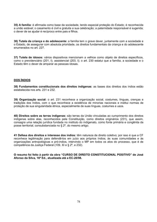 78
35) A família: é afirmada como base da sociedade, tendo especial proteção do Estado; é reconhecida
a união estável; o casamento é civil e gratuita a sua celebração; a paternidade responsável é sugerida;
o dever de se ajudar é recíproco entre pais e filhos.
36) Tutela da criança e do adolescente: a família tem o grave dever, juntamente com a sociedade e
o Estado, de assegurar com absoluta prioridade, os direitos fundamentais da criança e do adolescente
enumerados no art. 227.
37) Tutela de idosos: vários dispositivos mencionam a velhice como objeto de direitos específicos,
como o previdenciário (201, I), assistencial (203, I); o art. 230 estatui que a família, a sociedade e o
Estado têm o dever de amparar as pessoas idosas.
DOS ÍNDIOS
38) Fundamentos constitucionais dos direitos indígenas: as bases dos direitos dos índios estão
estabelecida nos arts. 231 e 232.
39) Organização social: o art. 231 reconhece a organização social, costumes, línguas, crenças e
tradições dos índios, com o que reconhece a existência de minorias nacionais e institui normas de
proteção de sua singularidade étnica, especialmente de suas línguas, costumes e usos.
40) Direitos sobre as terras indígenas: são terras da União vinculadas ao cumprimento dos direitos
indígenas sobre elas, reconhecidos pela Constituição, como direitos originários (231), que assim,
consagra uma relação jurídica fundada no instituto do indigenato, como fonte primária e congênita da
posse territorial, consubstanciada no § 2º, do mesmo artigo.
41 Defesa dos direitos e interesse dos índios: têm natureza de direito coletivo; por isso é que a CF
reconhece legitimação para defendê-los em juízo aos próprios índios; às suas comunidades e às
organizações antropológicas e pró-indios, intervindo o MP em todos os atos do processo, que é de
competência da Justiça Federal (109, XI e § 2º, e 232).
O resumo foi feito à partir da obra “CURSO DE DIREITO CONSTITUCIONAL POSITIVO” de José
Afonso da Silva, 16ª Ed., atualizada até a EC-20/98.
 