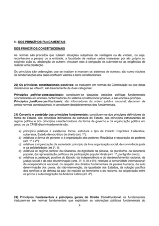 8
II - DOS PRINCÍPIOS FUNDAMENTAIS
DOS PRINCÍPIOS CONSTITUCIONAIS
As normas são preceitos que tutelam situações subjetivas de vantagem ou de vínculo, ou seja,
reconhecem a pessoa ou a entidade, a faculdade de realizar certos interesses por ato próprio ou
exigindo ação ou abstenção de outrem; vinculam elas à obrigação de submeter-se às exigências de
realizar uma prestação.
Os princípios são ordenações que se irradiam e imantam os sistemas de normas; são como núcleos
de condensações nos quais confluem valores e bens constitucionais.
20) Os princípios constitucionais positivos: se traduzem em normas da Constituição ou que delas
diretamente se inferem; são basicamente de duas categorias:
Princípios político-constitucionais: constituem-se daquelas decisões políticas fundamentais
concretizadas em normas conformadoras do sistema constitucional positivo, e são normas-princípio.
Princípios jurídico-constitucionais: são informadores da ordem jurídica nacional; decorrem de
certas normas constitucionais, e constituem desdobramentos dos fundamentais.
21) Conceito e conteúdo dos princípios fundamentais: constituem-se dos princípios definidores da
forma de Estado, dos princípios definidores da estrutura do Estado, dos princípios estruturantes do
regime político e dos princípios caracterizadores da forma de governo e da organização política em
geral; os da CF/88 discriminadamente são:
a) princípios relativos à existência, forma, estrutura e tipo de Estado: República Federativa,
soberania, Estado democrático de direito (art. 1º);
b) relativos à forma de governo e à organização dos poderes: República e separação de poderes
(art. 1º e 2º);
c) relativos à organização da sociedade: princípio da livre organização social, de convivência justa
e da solidariedade (art 3º, I);
d) relativos ao regime político: da cidadania, da dignidade da pessoa, do pluralismo, da soberania
popular, da representação política e da participação popular direta (art. 1º, parágrafo único);
e) relativos à prestação positiva do Estado: da independência e do desenvolvimento nacional, da
justiça social e da não discriminação (arts. 3º, II, III e IV); relativos à comunidade internacional:
da independência nacional, do respeito dos direitos fundamentais da pessoa humana, da auto
determinação dos povos, da não-intervenção, da igualdade dos Estados, da solução pacífica
dos conflitos e da defesa da paz; do repúdio ao terrorismo e ao racismo, da cooperação entre
os povos e o da integração da América Latina (art. 4º).
22) Princípios fundamentais e princípios gerais do Direito Constitucional: os fundamentais
traduzem-se em normas fundamentais que explicitam as valorações políticas fundamentais do
 