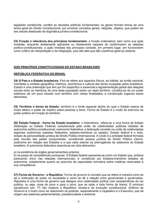9
legislador constituinte, contêm as decisões políticas fundamentais; os gerais formam temas de uma
teoria geral do Direito Constitucional, por envolver conceitos gerais, relações, objetos, que podem ter
seu estudo destacado da dogmática jurídico-constitucional.
23) Função e relevância dos princípios fundamentais: a função ordenadora, bem como sua ação
imediata, enquanto diretamente aplicáveis ou diretamente capazes de conformarem as relações
político-constitucionais; a ação imediata dos princípios consiste, em primeiro lugar, em funcionarem
como critério de interpretação e de integração, pois são eles que dão coerência geral ao sistema.
DOS PRINCÍPIOS CONSTITUCIONAIS DO ESTADO BRASILEIRO
REPÚBLICA FEDERATIVA DO BRASIL
24) O País e o Estado brasileiros: País se refere aos aspectos físicos, ao habitat, ao torrão nacional;
manifesta a unidade geográfica, histórica, econômica e cultural das terras ocupadas pelos brasileiros.
Estado é uma ordenação que tem por fim específico e essencial a regulamentação global das relações
sociais entre os membros de uma dada população sobre um dado território; constitui-se de um poder
soberano de um povo situado num território com certas finalidades; a constituição organiza esses
elementos.
25) Território e forma de Estado: território é o limite espacial dentro do qual o Estado exerce de
modo efetivo o poder de império sobre pessoas e bens. Forma de Estado é o modo de exercício do
poder político em função do território.
26) Estado Federal - forma do Estado brasileiro: o federalismo, refere-se a uma forma de Estado
(federação ou Estado Federal) caracterizada pela união de coletividades públicas dotadas de
autonomia político-constitucional, autonomia federativa; a federação consiste na união de coletividades
regionais autônomas (estados federados, estados-membros ou estado). Estado federal é o todo,
dotado de personalidade jurídica de Direito Público Internacional. A União é a entidade federal formada
pela reunião das partes componentes, constituindo pessoa jurídica de Direito Público interno,
autônoma em relação aos Estados e a que cabe exercer as prerrogativas da soberania do Estado
brasileiro. A autonomia federativa assenta-se em dois elementos:
a) na existência de órgãos governamentais próprios;
b) na posse de competências exclusivas. O Estado federal apresenta-se como um Estado que, embora
parecendo único nas relações internacionais, é constituído por Estados-membros dotados de
autonomia, notadamente quanto ao exercício de capacidade normativa sobre matérias reservadas à
sua competência.
27) Forma de Governo - a República: Forma de governo é conceito que se refere à maneira como se
dá a instituição do poder na sociedade e como se dá a relação entre governantes e governados.
República é uma forma de governo que designa uma coletividade política com características da res
pública, ou seja, coisa do povo e para o povo, que se opõe a toda forma de tirania. O princípio
republicano (art. 1º) não instaura a República, recebe-a da evolução constitucional. Sistema de
Governo é o modo como se relacionam os poderes, especialmente o Legislativo e o Executivo, que dá
origem aos sistemas parlamentarista, presidencialista e diretorial.
 