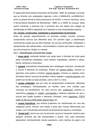 UFES – NULT Logística e Transportes
Terminais de Carga Prof. Engº. José de C. Bustamante, M.C.
10/62
É regida pela Nomenclatura Aduaneira de Bruxelas - NAB, de aceitação universal,
que se difundiu com adaptações regionais, como a NABALADI, ex-NABALALC,
entre os países-membros latino-americanos da ALADI, e mesmo nacionais, como
a Nomenclatura Brasileira de Mercadorias - NBM, ou a NADE do Uruguai, todas
porém mantendo a estrutura dos 4 primeiros dos oito dígitos dos códigos de
identificação da NAB e adaptando os 4 restantes a suas necessidades próprias.
3.4 - Cargas, construções, instalações e equipamentos de terminais.
Antes de estudar especificamente os terminais modais, convém conhecer
componentes comuns aos diferentes tipos. Em primeiro lugar, a classificação
universal das cargas que por eles transitam, de vez que construções, instalações e
equipamentos são selecionados, encomendados e postos para operar segundo o
que vão armazenar, abrigar ou manejar.
3.4.1 – Classificação universal das cargas
1. carga geral: conhecida também por carga seca, é formada de modo geral
pelas mercadorias embaladas, como sacaria, engradados, caixotes e caixas,
fardos, tambores e amarrados;
2. graneis: mercadorias transportadas sem embalagem individual, constituindo
o veículo o elemento de contenção. Podem ser graneis sólidos, minerais ou
agrícolas, como grãos e minérios, graneis líquidos, minerais ou vegetais, como
derivados claros e escuros de petróleo e óleos vegetais, e graneis gasosos, que
podem ser de alta ou baixa pressão, como o GLP e o cloro;
3. cargas unitizadas: que por meio de equipamentos contentores, diferentes
das embalagens individualizadas, as mantém como uma unidade para
manuseio de transferência. Os mais comuns são: contêineres, padrões ou
específicos, estrados ou “pallets”, pré-lingadas e sistemas especiais em que o
veículo sem tração constitui o elemento unificador, como piggyback, TOFC(
trailer on flat car),LASH( lighter aboard ship), etc;
4. cargas frigoríficas, que embora pudessem ser classificadas em uma das
categorias acima, formam uma classe a parte pelo manejo diferenciado que
exigem, com manutenção permanente de temperaturas baixas e controladas.
5. "break bulk", termo que vem se tornando usual em transporte marítimo para
designar produtos que são transportados a granel, mas cujos elementos
apresentam individualmente volume expressivo, como bobinas de papel e de
 