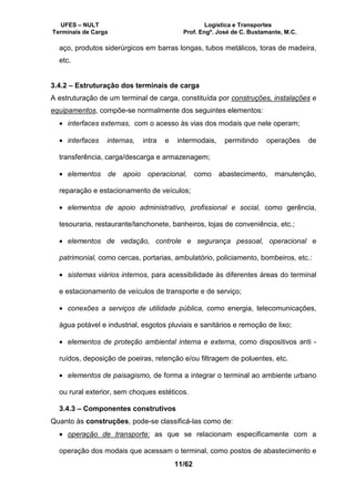 UFES – NULT Logística e Transportes
Terminais de Carga Prof. Engº. José de C. Bustamante, M.C.
11/62
aço, produtos siderúrgicos em barras longas, tubos metálicos, toras de madeira,
etc.
3.4.2 – Estruturação dos terminais de carga
A estruturação de um terminal de carga, constituída por construções, instalações e
equipamentos, compõe-se normalmente dos seguintes elementos:
• interfaces externas, com o acesso às vias dos modais que nele operam;
• interfaces internas, intra e intermodais, permitindo operações de
transferência, carga/descarga e armazenagem;
• elementos de apoio operacional, como abastecimento, manutenção,
reparação e estacionamento de veículos;
• elementos de apoio administrativo, profissional e social, como gerência,
tesouraria, restaurante/lanchonete, banheiros, lojas de conveniência, etc.;
• elementos de vedação, controle e segurança pessoal, operacional e
patrimonial, como cercas, portarias, ambulatório, policiamento, bombeiros, etc.:
• sistemas viários internos, para acessibilidade às diferentes áreas do terminal
e estacionamento de veículos de transporte e de serviço;
• conexões a serviços de utilidade pública, como energia, telecomunicações,
água potável e industrial, esgotos pluviais e sanitários e remoção de lixo;
• elementos de proteção ambiental interna e externa, como dispositivos anti -
ruídos, deposição de poeiras, retenção e/ou filtragem de poluentes, etc.
• elementos de paisagismo, de forma a integrar o terminal ao ambiente urbano
ou rural exterior, sem choques estéticos.
3.4.3 – Componentes construtivos
Quanto às construções, pode-se classificá-las como de:
• operação de transporte: as que se relacionam especificamente com a
operação dos modais que acessam o terminal, como postos de abastecimento e
 