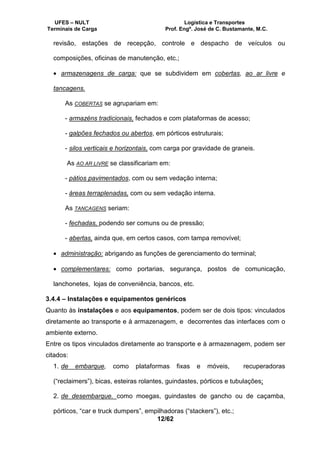 UFES – NULT Logística e Transportes
Terminais de Carga Prof. Engº. José de C. Bustamante, M.C.
12/62
revisão, estações de recepção, controle e despacho de veículos ou
composições, oficinas de manutenção, etc.;
• armazenagens de carga: que se subdividem em cobertas, ao ar livre e
tancagens.
As COBERTAS se agrupariam em:
- armazéns tradicionais, fechados e com plataformas de acesso;
- galpões fechados ou abertos, em pórticos estruturais;
- silos verticais e horizontais, com carga por gravidade de graneis.
As AO AR LIVRE se classificariam em:
- pátios pavimentados, com ou sem vedação interna;
- áreas terraplenadas, com ou sem vedação interna.
As TANCAGENS seriam:
- fechadas, podendo ser comuns ou de pressão;
- abertas, ainda que, em certos casos, com tampa removível;
• administração: abrigando as funções de gerenciamento do terminal;
• complementares: como portarias, segurança, postos de comunicação,
lanchonetes, lojas de conveniência, bancos, etc.
3.4.4 – Instalações e equipamentos genéricos
Quanto às instalações e aos equipamentos, podem ser de dois tipos: vinculados
diretamente ao transporte e à armazenagem, e decorrentes das interfaces com o
ambiente externo.
Entre os tipos vinculados diretamente ao transporte e à armazenagem, podem ser
citados:
1. de embarque, como plataformas fixas e móveis, recuperadoras
(“reclaimers”), bicas, esteiras rolantes, guindastes, pórticos e tubulações;
2. de desembarque. como moegas, guindastes de gancho ou de caçamba,
pórticos, “car e truck dumpers”, empilhadoras (“stackers”), etc.;
 