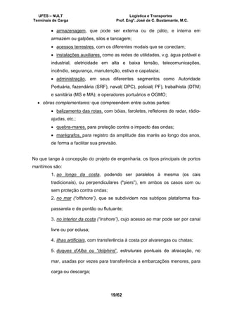 UFES – NULT Logística e Transportes
Terminais de Carga Prof. Engº. José de C. Bustamante, M.C.
19/62
• armazenagem, que pode ser externa ou de pátio, e interna em
armazém ou galpões, silos e tancagem;
• acessos terrestres, com os diferentes modais que se conectam;
• instalações auxiliares, como as redes de utilidades, v.g. água potável e
industrial, eletricidade em alta e baixa tensão, telecomunicações,
incêndio, segurança, manutenção, estiva e capatazia;
• administração, em seus diferentes segmentos como Autoridade
Portuária, fazendária (SRF), naval( DPC), policial( PF), trabalhista (DTM)
e sanitária (MS e MA); e operadores portuários e OGMO;
• obras complementares: que compreendem entre outras partes:
• balizamento das rotas, com bóias, faroletes, refletores de radar, rádio-
ajudas, etc.;
• quebra-mares, para proteção contra o impacto das ondas;
• marégrafos, para registro da amplitude das marés ao longo dos anos,
de forma a facilitar sua previsão.
No que tange à concepção do projeto de engenharia, os tipos principais de portos
marítimos são:
1. ao longo da costa, podendo ser paralelos à mesma (os cais
tradicionais), ou perpendiculares ("piers”), em ambos os casos com ou
sem proteção contra ondas;
2. no mar (“offshore”), que se subdividem nos subtipos plataforma fixa-
passarela e de pontão ou flutuante;
3. no interior da costa (“inshore”), cujo acesso ao mar pode ser por canal
livre ou por eclusa;
4. ilhas artificiais, com transferência à costa por alvarengas ou chatas;
5. duques d’Alba ou “dolphins”, estruturais pontuais de atracação, no
mar, usadas por vezes para transferência a embarcações menores, para
carga ou descarga;
 