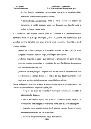 UFES – NULT Logística e Transportes
Terminais de Carga Prof. Engº. José de C. Bustamante, M.C.
20/62
6. bóias fixas ou monobóias, para carga ou descarga de graneis líquidos,
através de bombeamento por tubulações;
7. fundeadouros operacionais, onde o navio ancora na espera de
transbordo, e então executa carga ou descarga por transferência a
embarcações de menor porte.
A Conferência das Nações Unidas para o Comércio e o Desenvolvimento,
conhecida mais por sua sigla em inglês _ UNCTAD, adota uma classificação que
vincula o terminal portuário com o seu entorno sócio-econômico, dividindo-os em 3
grupos, a saber:
portos de primeira geração - antenados apenas na execução de suas
funções básicas de acesso, carga, descarga e estocagem;
portos de segunda geração - que, ademais se preocupam em gerar em seu
entorno usuários comerciais e industriais de suas facilidades, tornando-se
um centro portuário regional;
portos de terceira geração - empenhados em se entrosar estreitamente com
seu hinterland, visando tornar-se o motor de seu desenvolvimento e um
centro de serviços logísticos para a comunidade envolvida.
Desde a chegada da embarcação ao acesso portuário até sua saída do mesmo, se
processam geralmente as seguintes operações:
• recepção do aviso de chegada do navio por comunicação via rádio à
administração do porto;
• execução da praticagem, com envio do prático ao navio, seguido da
condução da embarcação ao interior do porto, com ou sem rebocagem;
• inspeção pelos representantes dos órgãos de controle do cumprimento
das exigências legais por parte do navio;
• manobra de aproximação na bacia de evolução;
 