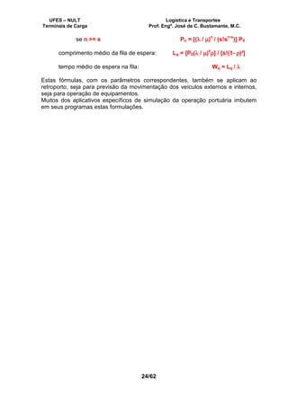 UFES – NULT Logística e Transportes
Terminais de Carga Prof. Engº. José de C. Bustamante, M.C.
24/62
se n >= s Pn = [(λλλλ / µµµµ)
n
/ (s!s
n-s
)] P0
comprimento médio da fila de espera: Lq = [P0(λλλλ / µµµµ)
s
ρρρρ] / [s!(1- ρρρρ)²]
tempo médio de espera na fila: Wq = Lq / λλλλ
Estas fórmulas, com os parâmetros correspondentes, também se aplicam ao
retroporto, seja para previsão da movimentação dos veículos externos e internos,
seja para operação de equipamentos.
Muitos dos aplicativos específicos de simulação da operação portuária imbutem
em seus programas estas formulações.
 