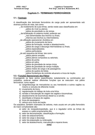 UFES – NULT Logística e Transportes
Terminais de Carga Prof. Engº. José de C. Bustamante, M.C.
25/62
Capítulo 5 - TERMINAIS FERROVIÁRIOS
5.1.- Tipologia
A classificação dos terminais ferroviários de carga pode ser apresentada sob
diversos pontos de vista, tais como:
_ do nivelamento de suas linhas, sendo neste caso classificados em
_pátios de nível ou planos;
_pátios de gravidade ou de rampa.
_ da localização no sistema modal, podendo ser:
_nas extremidades dos trechos ou finais;
_internos aos trechos ou intermediários.
_da utilização operacional, divididos em
_pátios de cruzamento de trens;
_pátios de formação, revisão e abastecimento;
_pátios de carga e descarga intermediárias ou finais;
_pátios especializados;
_pátios particulares.
_do seu esquema de linhas, tais como
_pátios planos simples;
_pátios planos compostos ou setoriais;
_pátios de ponta;
_pátios em pêra;
_pátios de gravidade de rampa única;
_pátios de gravidade de rampa múltipla;
_pátios mistos de carga e de passageiros;
_pátios de quebra de bitola;
_pátios fronteiriços de controle aduaneiro e troca de tração.
5.2.- Funções Operacionais dos Pátios:
Empregando os tipos acima especificados isoladamente ou combinados por
subpátios, pode-se realizar diferentes funções que se executam nos pátios
ferroviários, como sejam:
a) carga/descarga de mercadorias ou seu transbordo a outros vagões ou
mesmo a veículos de diferente modal;
b) cruzamento de trens;
c) regularização do tráfego de toda uma linha;
d) revisão e manutenção de viagem de vagões e locomotivas;
e) abastecimento de locomotivas diesel ou a carvão;
f) desinfeção e limpeza de vagões;
g) troca de equipagens;
h) reforço e/ou troca de tração.
Os subpátios, também chamados de setores, mais usuais em um pátio ferroviário
de maior complexidade são:
a) setor de recepção/expedição, que é o regulador entre as linhas de
acesso e o pátio propriamente dito;
b) setor de decomposição, classificação e formação;
c) setor de estacionamento;
d) setor de carga e descarga;
e) setor de preparação ou ordenação;
f) setor de abastecimento, manutenção e reparos leves.
 