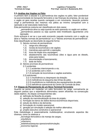 UFES – NULT Logística e Transportes
Terminais de Carga Prof. Engº. José de C. Bustamante, M.C.
26/62
5.3- Análise dos Vagões no Pátio
O primeiro item a estudar é a permanência dos vagões no pátio, fator ponderável
na economicidade do transporte ferroviário e nas finanças da empresa, de vez que
o vagão só gera receitas quando carregado e em movimento, devendo portanto
cingir a permanência dos mesmos nos pátios ao mínimo compatível com a
operação a ser executada neste local.
Esta permanência costuma ser classificada em dois casos:
_permanência ativa ou seja quando se está operando no vagão em análise;
_permanência passiva ou seja quando está imobilizado aguardando uma
operação.
Outro enfoque é ver se o que está ocorrendo naquele momento com o vagão se
deve a "fatores normais de permanência" ou a "fatores anormais de permanência".
Esta classificação se decompõe da seguinte forma:
1) fatores normais de permanência:
1.1) carga e/ou descarga;
1.2) revista de locomotivas e de vagões;
1.3) manobras para permitir a operação;
1.4) troca de tração e/ou equipagem;
1.5) abastecimento das locomotivas (óleo e água para as diesels,
areia para todas);
1.6) documentação e licenciamento;
1.7) teste de freios.
2) fatores anormais de permanência:
2.1) acidentais
2.1.1) acidentes interrompendo a via;
2.1.2) acidentes com o trem.
2.1.3) remoção de locomotivas e vagões avariados.
2.2) estruturais
2.2.1) insuficiência ou despreparo da dotação;
2.2.2) ineficiência do esquema das linhas de pátio;
2.2.3) insuficiência ou ineficiência dos equipamentos de pátio;
2.2.4) deficiência operacional do Centro de Controle da área.
5.4- Etapas do Planejamento de um Novo Terminal Ferroviário
Quando se pensa em implantar um pátio ferroviário de carga, normalmente se
seguem passos que a experiência demonstrou serem eficientes na consecução
deste objetivo. As etapas correspondentes são:
a) definição da filosofia do projeto;
b) seleção da macrolocalização da área do projeto;
c) formação do banco de dados técnico-econômicos disponíveis;
d) estudo da oferta e da demanda;
e) formulação do modelo operacional;
f) geração por simulação e seleção da melhor alternativa;
g) projeto executivo construtivo e operacional
Esta metodologia é essencialmente multidisciplinar, envolvendo aspectos tão
diversos, como os relativos a
_tecnologia ferroviária e de manejo de cargas;
_arquitetura;
_urbanismo;
_estatística/pesquisa operacional/simulação;
_economia regional,
 