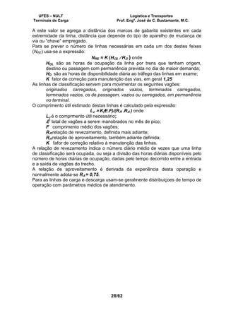 UFES – NULT Logística e Transportes
Terminais de Carga Prof. Engº. José de C. Bustamante, M.C.
28/62
A este valor se agrega a distância dos marcos de gabarito existentes em cada
extremidade da linha, distância que depende do tipo de aparelho de mudança de
via ou "chave" empregado.
Para se prever o número de linhas necessárias em cada um dos destes feixes
(NRE) usa-se a expressão:
NRE = K (HOL / HD ) onde
HOL são as horas de ocupação da linha por trens que tenham origem,
destino ou passagem com permanência prevista no dia de maioir demanda;
HD são as horas de disponibilidade diária ao tráfego das linhas em exame;
K fator de correção para manutenção das vias, em geral 1,25
As linhas de classificação servem para movimentar os seguintes vagões:
originados carregados, originados vazios, terminados carregados,
terminados vazios, os de passagem, vazios ou carregados, em permanência
no terminal.
O comprimento útil estimado destas linhas é calculado pela expressão:
Lc = K(E.F)/(RR .RA ) onde
Lc é o comprmento útil necessário;
E total de vagões a serem manobrados no mês de pico;
F comprimento médio dos vagões;
RR relação de revezamento, definida mais adiante;
RA relação de aproveitamento, também adiante definida;
K fafor de correção relativo à manutenção das linhas.
A relação de revezamento indica o número diário médio de vezes que uma linha
de classificação será ocupada, ou seja a divisão das horas diárias disponíveis pelo
número de horas diárias de ocupação, dadas pelo tempo decorrido entre a entrada
e a saída de vagões do trecho.
A relação de aproveitamento é derivada da experiência desta operação e
normalmente adota-se RA = 0,75.
Para as linhas de carga e descarga usam-se geralmente distribuiçoes de tempo de
operação com parâmetros médios de atendimento.
 