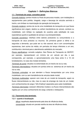UFES – NULT Logística e Transportes
Terminais de Carga Prof. Engº. José de C. Bustamante, M.C.
4/62
Capítulo 1 - Definições Básicas
1,1 - Terminais de carga: conceitos gerais
Conceito histórico: pontos iniciais ou finais de percursos modais, com instalações e
equipamentos para partida, chegada, carga e descarga de veículos servindo o
trecho, com ênfase na maximização da operação de transporte;
Conceito moderno: pontos da via de uma modalidade de transporte em que fluxos
significativos tem origem, destino ou sofrem transferência de veículo, comboio ou
modalidade, com ênfase na captação de usuários pela satisfação de suas
expectativas quanto à qualidade de serviço e sua tempestividade;
Conceito econômico: interface entre setores produtores ou consumidores e o
transporte de seus produtos ou insumos. Os primeiros geram a oferta e os
segundos a demanda, que pode ser ou não sazonal, isto é com concentrações
expressivas, bem acima da média, em períodos de tempo inferiores a um ano,
contribuindo o terminal para o atendimento satisfatório do mercado;
Fluxos significativos: conceito subjetivo. Nos Planos de Transporte do GEIPOT,
por exemplo, representavam um mínimo de um veículo por dia, o que
correspondia, por exemplo, a aproximadamente uma faixa entre 5 e 10 mil
toneladas/ano, no caso dos modais terrestres.
Terminais de ponta: situados na extremidade de um trecho de via ou rota;
Terminais intermediários: situados em pontos entre os extremos de um trecho de
via ou rota;
Terminais unimodais: os que atendem a fluxos transportados por uma única
modalidade, com ou sem transferência de veículos deste modal;
Terminais multimodais: operam com mais de um modal de transporte, sejam os
fluxos intercambiáveis ou não, mas no caso de emprego de mais de um modal,
com conhecimentos de carga ( “bill of lading”) separados para cada modalidade;
Terminais intermodais: acessam diferentes modais e os fluxos intercambiáveis são
regidos por um único conhecimento de carga, evitando o redespacho.
1.2 - Taxonomia dos terminais:
1.2.1 - quanto à localização:
difusa: espalhada aleatoriamente pela área de influência direta;
concentrada: situada em parcela restrita da área de influência direta;
 