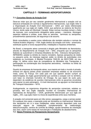 UFES – NULT Logística e Transportes
Terminais de Carga Prof. Engº. José de C. Bustamante, M.C.
40/62
CAPÍTULO 7 - TERMINAIS AEROPORTUÁRIOS
7.1- Conceitos Gerais da Aviação Civil
Deve-se notar que por seu caracter geralmente internacional a aviação civil se
estrutura embasada em normas e regulamentos internacionais, cujo órgão reitor é
a Organização da Aviação Civil Internacional – OACI, por vezes referenciada
igualmente por sua sigla em inglês, ICAO, que pertence ao sistema de NAÇÕES
UNIDAS, tendo sede em Montreal, Canadá. Estas normas mundiais tomam o feitio
de manuais, com cumprimento obrigatório pelos países – membros. Abrangem
aspectos relativos a aviões, suas rotas ou aerovias, terminais ou aeroportos,
procedimentos operacionais, de segurança e de socorro.
Muito consultados e usados como referências são também estudos e normas da
Federal Aviation AAgency – FAA, órgão diretivo da aviação civil norte – americana,
sobretudo quanto a novos equipamentos, instalações e impactos ambientais.
No Brasil, o transporte aéreo comercial é dirigido pelo Ministério da Aeronáutica,
através do Departamento de Aviação Civil – DAC, enquanto que os aeroportos
federais se subordinam à Empresa Brasileira de Infra - Estrutura Aeroportuária -
INFRAERO, estatal no âmbito do mesmo ministério. Apenas aeroportos de médio
ou pequeno porte, de interesse regional, estão no âmbito de autoridades civis
estaduais ou municipais. A Medida Provisória 1549-39, de 29/01/1998, em seu
artigo 14, define como área de competência do Ministério dos Transportes a
participação na coordenação dos transportes aeroviários, mantidos na órbita da
Aeronáutica.
Quanto às empresas de transporte aéreo, sua maioria em todo o mundo é privada,
embora em alguns países ainda subsistam empresas estatais ou de economia
mista, como na França. Em cada país em que operem devem cumprir as
determinações do órgão governamental que controla a aviação civil no território,
com base no chamado Convênio de Chicago. As que sejam de outro país,
dependem da existência de acordos internacionais entre os governos envolvidos
para operar no país estrangeiro . A nível internacional, se agrupam na International
Air Transport Association – IATA.
Analogamente, os organismos dirigentes de aeroportos comerciais, estatais ou
privados, têm seu órgão classista mundial no Conselho Internacional de
Operadores de Aeroportos – CIOA, geralmente referenciado por sua sigla em
inglês _ OCI, cuja ação maior é a troca de experiências entre seus membros.
A aviação civil comercial opera em três ramos: passageiros, carga e serviço postal.
Em qualquer dos casos, a operação pode ser doméstica ou internacional. Ademais
dos aeroportos em si e suas instalações, estes serviços dependem para sua
execução segura de instalações complementares de meteorologia,
telecomunicações, centros de controle de tráfego, ajudas terrestres de orientação
dos vôos, assim como bases de manutenção e instalações de abastecimento.
7.2 - Bases Primárias do Planejamento Aeroportuário
 