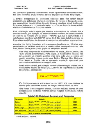UFES – NULT Logística e Transportes
Terminais de Carga Prof. Engº. José de C. Bustamante, M.C.
42/62
vez conhecidas possíveis sazonalidades, levam a parâmetros definidores de uso,
tais como demanda anual, demanda da hora de pico ou dia médio de operação.
A simples extrapolação de tendências históricas pode não refletir sequer
grosseiramente patamares futuros de demanda, de vez que o transporte aéreo,
por suas próprias características de custo, tempo e psicologia social, tende a ser
fortemente influenciado por variáveis sócio - econômicas dependentes do estado
efetivo da Sociedade e da Economia afetada.
Esta constatação levou à opção por modelos econométricos de previsão. Foi a
decisão adotada, por exemplo, no desenvolvimento do Plano de Desenvolvimento
do Sistema de Aviação Civil do Brasil – PDSAC, que tive a oportunidade e a
satisfação de coordenar pelo GEIPOT para o DAC. São deste trabalho pioneiro no
País rotas metodológicas da demanda em aeroportos, via modelos econométricos.
A análise dos dados disponíveis sobre aeroportos brasileiros em décadas, com
pesquisa de que variáveis explicativas e modelo melhor se enquadravam em cada
caso, levou à formação de quatro grupos de aeroportos, a saber:
1) os cinco aeroportos de maior movimento na época _ Rio de Janeiro, São
Paulo, Brasília, Belo Horizonte, Porto Alegre _ e mais Belém e Manaus, não
apresentavam um modelo genérico, mas para cada uma se obteve um
modelo específico, mesmo assim para Belém, Manaus, Belo Horizonte,
Porto Alegre e Brasília, não se conseguiu correlação apreciável para
nenhuma variável independente significativa.
Para o Rio de Janeiro, por exemplo, resultou uma correlação simples com a
renda urbana da zona de tráfego (RUZ), através da seguinte relação quanto
ao número de passageiros:
PAX = e-15,26850
(RUZ)1,73918
R2
= 0,978 para teste de aplicação ao período 1965/1973, observando-se na
fórmula que a demanda é elástica em relação à renda urbana da zona
Para outros 5 dos aeroportos citados, a análise resultou apenas em uma
extrapolação de tendência histórica, com as relações mostradas na Tabela
seguinte:
Tabela 7.01: Modelos de Demanda em 5 Aeroportos
Aeroporto: Modelo: R
2
Belém PAX=e
-144,50914
. e
0,07962N
;(N = ano a projetar) 0,829
Manaus PAX=e
-285,92721
. e
0,15122N
;(N = ano a projetar) 0,950
Porto Alegre PAX=e
-216,43888
. e
0.11619N
;(N = ano a projetar) 0,879
Belo Horizonte PAX=e
-259,95336
. e
0,13831N
;(N = ano a projetar) 0,942
Brasília Não se ajustou a correlações ...
Fonte: PDSAC, volume 1
 