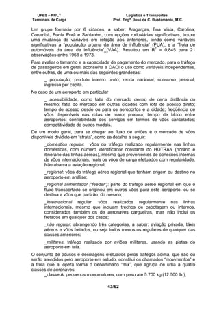 UFES – NULT Logística e Transportes
Terminais de Carga Prof. Engº. José de C. Bustamante, M.C.
43/62
Um grupo formado por 6 cidades, a saber: Aragarças, Boa Vista, Carolina,
Corumbá, Ponta Porã e Santarém, com opções rodoviárias significativas, trouxe
uma mudança de variáveis em relação aos anteriores, tendo como variáveis
significativas a “população urbana da área de influência”_(PUA), e a “frota de
automóveis da área de influência”_(VAA). Resultou um R2
= 0,845 para 21
observações entre 1968 e 1973.
Para avaliar o tamanho e a capacidade de pagamento do mercado, para o tráfego
de passageiros em geral, aconselha a OACI o uso como variáveis independentes,
entre outras, de uma ou mais das seguintes grandezas:
_ população; produto interno bruto; renda nacional; consumo pessoal;
ingresso per capita.
No caso de um aeroporto em particular
_ acessibilidade, como fatia do mercado dentro de certa distância do
mesmo; fatia do mercado em outras cidades com rota de acesso direto;
tempo de acesso desde ou para os aeroportos e a cidade; freqüência de
vôos disponíveis nas rotas de maior procura; tempo de bloco entre
aeroportos; confiabilidade dos serviços em termos de vôos cancelados;
competitividade de outros modais.
De um modo geral, para se chegar ao fluxo de aviões é o mercado de vôos
disponíveis dividido em “strata”, como se detalha a seguir:
_doméstico regular: vôos do tráfego realizado regularmente nas linhas
domésticas, com número identificador constante do HOTRAN (horário e
itinerário das linhas aéreas), mesmo que provenientes de conexões internas
de vôos internacionais, mais os vôos de carga efetuados com regularidade.
Não abarca a aviação regional;
_regional: vôos do tráfego aéreo regional que tenham origem ou destino no
aeroporto em análise;
_regional alimentador (“feeder”): parte do tráfego aéreo regional em que o
fluxo transportado se originou em outros vôos para este aeroporto, ou se
destina a vôos que partirão do mesmo;
_internacional regular: vôos realizados regularmente nas linhas
internacionais, mesmo que incluam trechos de cabotagem ou internos,
considerados também os de aeronaves cargueiras, mas não inclui os
fretados em qualquer dos casos;
_não regular: abrangendo três categorias, a saber: aviação privada, táxis
aéreos e vôos fretados, ou seja todos menos os regulares de qualquer das
classes anteriores;
_militares: tráfego realizado por aviões militares, usando as pistas do
aeroporto em tela.
O conjunto de pousos e decolagens efetuados pelos tráfegos acima, que são ou
serão atendidos pelo aeroporto em estudo, constitui os chamados “movimentos” e
a frota que aí opera forma o denominado “mix”, que agrupa de uma a quatro
classes de aeronaves:
_classe A: pequenos monomotores, com peso até 5.700 kg (12.500 lb.);
 