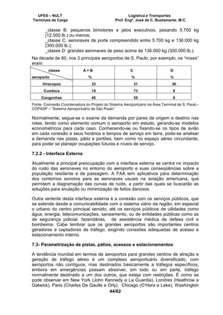 UFES – NULT Logística e Transportes
Terminais de Carga Prof. Engº. José de C. Bustamante, M.C.
44/62
_classe B: pequenos bimotores e jatos executivos, pesando 5.700 kg
(12.500 lb.) ou menos;
_classe C: aeronaves de porte compreendido entre 5.700 kg e 136.000 kg
(300.000 lb.);
_classe D: grandes aeronaves de peso acima de 136.000 kg (300.000 lb.).
Na década de 80, nos 3 principais aeroportos de S. Paulo, por exemplo, os “mixes”
eram:
classe
aeroporto
A + B
%
C
%
D
%
Viracopos 33 31 36
Cumbica 19 73 8
Congonhas 45 55 0
Fonte: Comissão Coordenadora do Projeto do Sistema Aeroportuário da Área Terminal de S. Paulo -
COPASP – “Sistema Aeroportuário de São Paulo”
Normalmente, segue-se o exame da demanda por pares de origem e destino nas
rotas, tendo como elemento comum o aeroporto em estudo, gerando-se modelos
econométricos para cada caso. Conhecendo-se ou fixando-se os tipos de avião
em cada conexão e seus horários e tempos de serviço em terra, pode-se analisar
a demanda nas pistas, pátio e portões, bem como no espaço aéreo circundante,
para poder se planejar ocupações futuras e níveis de serviço.
7.2.2 - Interface Externa
Atualmente a principal preocupação com a interface externa se centra no impacto
do ruido das aeronaves no entorno do aeroporto e suas conseqüências sobre a
população residente e de passagem. A FAA tem aplicativos para determinação
dos contornos sonoros para as aeronaves usuais na aviação americana, que
permitem a diagramação das curvas de ruido, a partir das quais se buscarão as
soluções para anulação ou minimização de feitos danosos.
Outra vertente desta interface externa é a conexão com os serviços públicos, que
se estende desde a comunicabilidade com o sistema viário da região, em especial
o urbano do centro principal servido, até os serviços públicos de utlidades como
água, energia, telecomunicações, saneamento, ou de entidades públicas como as
de segurança policial, fazendárias, de assistência médica de defesa civil e
bombeiros. Cabe lembrar que os grandes aeroportos são importantes centros
geradores e captadores de tráfego, exigindo conexões adequadas de acesso e
estacionamento interno.
7.3- Parametrização de pistas, pátios, acessos e estacionamentos
A tendência mundial em termos de aeroportos para grandes centros de atração e
geração de tráfego aéreo é um complexo aeroportuário diversificado, com
aeroportos não contíguos, mas destinados basicamente a tráfegos específicos,
embora em emergências possam absorver, em todo ou em parte, tráfego
normalmente destinado a um dos outros, que esteja com restrições. É como se
pode observar em New York (John Kennedy e La Guardia), Londres (Heathrow e
Gatwick), Paris (Charles De Gaulle e Orly), Chicago (O’Hara e Lake), Washington
 
