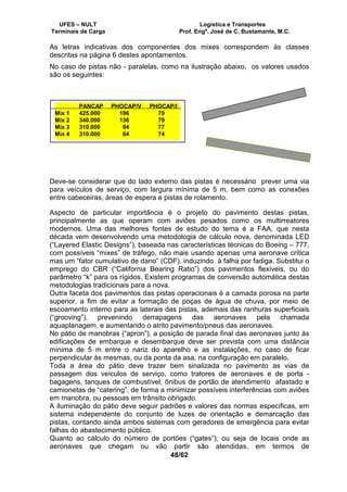 UFES – NULT Logística e Transportes
Terminais de Carga Prof. Engº. José de C. Bustamante, M.C.
48/62
As letras indicativas dos componentes dos mixes correspondem às classes
descritas na página 6 destes apontamentos.
No caso de pistas não - paralelas, como na ilustração abaixo, os valores usados
são os seguintes:
Deve-se considerar que do lado externo das pistas é necessário prever uma via
para veículos de serviço, com largura mínima de 5 m, bem como as conexões
entre cabeceiras, áreas de espera e pistas de rolamento.
Aspecto de particular importância é o projeto do pavimento destas pistas,
principalmente as que operam com aviões pesados como os multirreatores
modernos. Uma das melhores fontes de estudo do tema é a FAA, que nesta
década vem desenvolvendo uma metodologia de cálculo nova, denominada LED
(“Layered Elastic Designs”), baseada nas características técnicas do Boeing – 777,
com possíveis “mixes” de tráfego, não mais usando apenas uma aeronave crítica
mas um “fator cumulativo de dano” (CDF), induzindo à falha por fadiga. Substitui o
emprego do CBR (“California Bearing Ratio”) dos pavimentos flexíveis, ou do
parâmetro “k” para os rígidos. Existem programas de conversão automática destas
metodologias tradicionais para a nova.
Outra faceta dos pavimentos das pistas operacionais é a camada porosa na parte
superior, a fim de evitar a formação de poças de água de chuva, por meio de
escoamento interno para as laterais das pistas, ademais das ranhuras superficiais
(“grooving”), prevenindo derrapagens das aeronaves pela chamada
aquaplanagem, e aumentando o atrito pavimento/pneus das aeronaves.
No pátio de manobras (“apron”), a posição de parada final das aeronaves junto às
edificações de embarque e desembarque deve ser prevista com uma distância
mínima de 5 m entre o nariz do aparelho e as instalações, no caso de ficar
perpendicular às mesmas, ou da ponta da asa, na configuração em paralelo.
Toda a área do pátio deve trazer bem sinalizada no pavimento as vias de
passagem dos veículos de serviço, como tratores de aeronaves e de porta -
bagagens, tanques de combustível, ônibus de portão de atendimento afastado e
camionetas de “catering”, de forma a minimizar possíveis interferências com aviões
em manobra, ou pessoas em trânsito obrigado.
A iluminação do pátio deve seguir padrões e valores das normas específicas, em
sistema independente do conjunto de luzes de orientação e demarcação das
pistas, contando ainda ambos sistemas com geradores de emergência para evitar
falhas do abastecimento público.
Quanto ao cálculo do número de portões (“gates”), ou seja de locais onde as
aeronaves que chegam ou vão partir são atendidas, em termos de
PANCAP PHOCAP/V PHOCAP/I
Mix 1 425.000 196 79
Mix 2 340.000 136 79
Mix 3 310.000 94 77
Mix 4 310.000 84 74
 