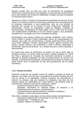 UFES – NULT Logística e Transportes
Terminais de Carga Prof. Engº. José de C. Bustamante, M.C.
50/62
Especial cuidado deve ser dado aos locais de atendimento de passageiros
embarcando e desembarcando, suas bagagens, e seus possíveis acompanhantes,
pois é esta interface que formará na coletividade a imagem principal do aeroporto
no chamado público externo.
Saguões de “check-in” precisam ser previstos para demandas de sazonais de pico
e para um horizonte ao menos de médio prazo, partindo-se de uma pesquisa junto
às empresas interessadas e suas expectativas, além de uma previsão de
expansão das mesmas ou da entrada de novas companhias. Instalações de
desembarque, controle de passageiros, coleta de bagagem, recepção de
acompanhantes, acessibilidade de saída rápida, forma a outra face da moeda,
com condicionantes semelhantes ao do item anterior quanto a seus parâmetros
arquitetônicos. e de projeto, bem como a formação de opinião.
Acomodações para serviços públicos de presença obrigatória, como Infraero,
Polícia Federal e Receita Federal (Alfândega), devem ser esquematizadas em
conjunto, para evitar mau funcionamento e queixas posteriores.Outros serviços,
como Posto Telefônico, Correios, atendimento turístico, agência bancária com
câmbio, serviços médicos e de acolhimento a mães e infantes, restaurantes e
lanchonetes, lojas de conveniência, etc., também são itens a serem atendidos e
dimensionados.
Em quase todos casos de atendimento ao público, em que se tenha idéia da
demanda provável e do tempo médio de serviço, modelos baseados em Teoria
das Filas e aplicativos de simulação são importante ferramenta na análise e
obtenção de soluções adequadas. No caso de estacionamento de veículos, por
exemplo, o cálculo da área necessária, quantificação dos controles de acesso e de
saída, formam entre os elementos em que tais procedimentos são de capital
importância.
7.3.2.- Acessos terrestres
Aeroportos costumam ser grandes centros de atração e geração de fluxos de
pessoas e de cargas, fato que leva à importância de acessos terrestres de bom
nível de serviço e de capacidade. Pessoas circulando nas dependências e
portanto nos acessos, seja para ingressar às instalações, seja para sair das
mesmas, podem ser classificadas em 4 tipos distintos, cuja presença pode ser
imprescindível, tolerável ou até mesmo indesejável, a saber:
_usuários do transporte aéreo ( imprescindíveis );
_tripulantes, funcionários de empresas aéreas, do aeroporto e de
..prestadores locais de serviços ( imprescindíveis };
_acompanhantes de viajantes partindo ou chegando ( toleráveis );
_visitantes ( a evitar tanto quanto possível).
Para melhor avaliação se dão alguns números destas classes de freqüentadores:
_funcionários: Heathrow 38,3 mil; Kennedy: 37 mil; Orly: 23 mil;
_visitantes Orly: > 4 milhões por ano;
_viajantes: Galeão: 6,4 milhões em 1996
 