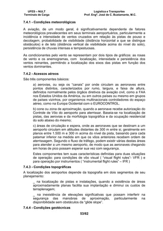 UFES – NULT Logística e Transportes
Terminais de Carga Prof. Engº. José de C. Bustamante, M.C.
53/62
7.4.1 - Condições meteorológicas
A aviação, de um modo geral, é significativamente dependente de fatores
meteorológicos prevalecentes em seus terminais aeroportuários, particularmente a
incidência e intensidade de ventos cruzados em relação às pistas de pouso e
decolagem, probabilidade de visibilidade (distância horizontal a que se distingue
obstáculos) e de teto (distância vertical de visibilidade acima do nível do solo),
persistência de chuvas intensas e tempestuosas.
As condicionantes pelo vento se representam por dois tipos de gráficos: as rosas
de vento e os anemogramas, com localização, intensidade e persistência dos
ventos reinantes, permitindo a localização dos eixos das pistas em função dos
ventos dominantes.
7.4.2 - Acessos aéreos
São três componentes básicos:
a) aerovias, ou seja os “canais” por onde circulam as aeronaves entre
pontos distintos, caracterizados por rumo, largura, e faixa de altura,
definidos normalmente pelos órgãos diretivos da aviação civil, como a FAA
nos Estados Unidos da América, ou em outros países ou mesmo em grupos
de países vizinhos, por organismos multinacionais controladores do espaço
aéreo, como na Europa Ocidental com o EUROCONTROL.
b) cone ou zona de aproximação, quando a aeronave recebe autorização do
Controle de Vôo do aeroporto para aterrissar. Baseia-se na localização de
pistas, das aerovias e da morfologia topográfica e da ocupação residencial
do solo abaixo do mesmo;
c) áreas de circulação e espera, onde as aeronaves que se destinam a um
aeroporto circulam em altitudes distantes de 300 m entre si, geralmente em
planos entre 1.500 m e 300 m acima do nível da pista, baixando para cada
patamar inferior na medida em que os vôos anteriores recebem ordem de
aterrissagem. Segundo o fluxo de tráfego, podem existir várias destas áreas
para atender a um mesmo aeroporto, de modo que as aeronaves chegando
em horas de pico possam esperar sua vez com segurança.
Estes componentes tem suas características definidas para duas situações
de operação: para condições de vôo visual ( “visual flight rules”- VFR ) e
para operação por instrumentos ( “instrumental flight rules” – IFR )
7.4.3 - Condições topográficas
A localização dos aeroportos depende da topografia em dois segmentos de seu
planejamento:
_ na localização de pistas e instalações, quando a existência de áreas
aproximadamente planas facilita sua implantação e diminui os custos de
terraplenagem;
_ na inexistência de elevações significativas que possam interferir na
segurança das manobras de aproximação, particularmente na
disponibilidade sem obstáculos da “glide slope”.
7.4.4 - Condições geotécnicas
 