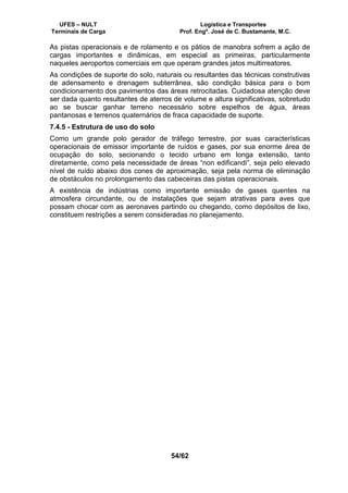 UFES – NULT Logística e Transportes
Terminais de Carga Prof. Engº. José de C. Bustamante, M.C.
54/62
As pistas operacionais e de rolamento e os pátios de manobra sofrem a ação de
cargas importantes e dinâmicas, em especial as primeiras, particularmente
naqueles aeroportos comerciais em que operam grandes jatos multirreatores.
As condições de suporte do solo, naturais ou resultantes das técnicas construtivas
de adensamento e drenagem subterrânea, são condição básica para o bom
condicionamento dos pavimentos das áreas retrocitadas. Cuidadosa atenção deve
ser dada quanto resultantes de aterros de volume e altura significativas, sobretudo
ao se buscar ganhar terreno necessário sobre espelhos de água, áreas
pantanosas e terrenos quaternários de fraca capacidade de suporte.
7.4.5 - Estrutura de uso do solo
Como um grande polo gerador de tráfego terrestre, por suas características
operacionais de emissor importante de ruídos e gases, por sua enorme área de
ocupação do solo, secionando o tecido urbano em longa extensão, tanto
diretamente, como pela necessidade de áreas “non edificandi”, seja pelo elevado
nível de ruído abaixo dos cones de aproximação, seja pela norma de eliminação
de obstáculos no prolongamento das cabeceiras das pistas operacionais.
A existência de indústrias como importante emissão de gases quentes na
atmosfera circundante, ou de instalações que sejam atrativas para aves que
possam chocar com as aeronaves partindo ou chegando, como depósitos de lixo,
constituem restrições a serem consideradas no planejamento.
 