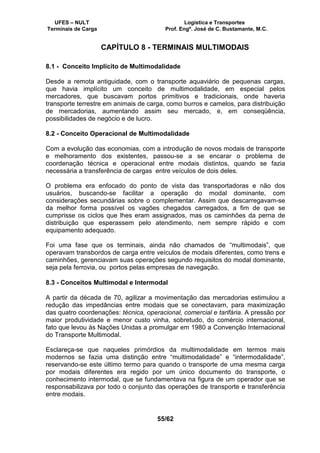 UFES – NULT Logística e Transportes
Terminais de Carga Prof. Engº. José de C. Bustamante, M.C.
55/62
CAPÍTULO 8 - TERMINAIS MULTIMODAIS
8.1 - Conceito Implícito de Multimodalidade
Desde a remota antiguidade, com o transporte aquaviário de pequenas cargas,
que havia implícito um conceito de multimodalidade, em especial pelos
mercadores, que buscavam portos primitivos e tradicionais, onde haveria
transporte terrestre em animais de carga, como burros e camelos, para distribuição
de mercadorias, aumentando assim seu mercado, e, em conseqüência,
possibilidades de negócio e de lucro.
8.2 - Conceito Operacional de Multimodalidade
Com a evolução das economias, com a introdução de novos modais de transporte
e melhoramento dos existentes, passou-se a se encarar o problema de
coordenação técnica e operacional entre modais distintos, quando se fazia
necessária a transferência de cargas entre veículos de dois deles.
O problema era enfocado do ponto de vista das transportadoras e não dos
usuários, buscando-se facilitar a operação do modal dominante, com
considerações secundárias sobre o complementar. Assim que descarregavam-se
da melhor forma possível os vagões chegados carregados, a fim de que se
cumprisse os ciclos que lhes eram assignados, mas os caminhões da perna de
distribuição que esperassem pelo atendimento, nem sempre rápido e com
equipamento adequado.
Foi uma fase que os terminais, ainda não chamados de “multimodais”, que
operavam transbordos de carga entre veículos de modais diferentes, como trens e
caminhões, gerenciavam suas operações segundo requisitos do modal dominante,
seja pela ferrovia, ou portos pelas empresas de navegação.
8.3 - Conceitos Multimodal e Intermodal
A partir da década de 70, agilizar a movimentação das mercadorias estimulou a
redução das impedâncias entre modais que se conectavam, para maximização
das quatro coordenações: técnica, operacional, comercial e tarifária. A pressão por
maior produtividade e menor custo vinha, sobretudo, do comércio internacional,
fato que levou às Nações Unidas a promulgar em 1980 a Convenção Internacional
do Transporte Multimodal.
Esclareça-se que naqueles primórdios da multimodalidade em termos mais
modernos se fazia uma distinção entre “multimodalidade” e “intermodalidade”,
reservando-se este último termo para quando o transporte de uma mesma carga
por modais diferentes era regido por um único documento do transporte, o
conhecimento intermodal, que se fundamentava na figura de um operador que se
responsabilizava por todo o conjunto das operações de transporte e transferência
entre modais.
 