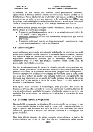 UFES – NULT Logística e Transportes
Terminais de Carga Prof. Engº. José de C. Bustamante, M.C.
56/62
Atualmente, os dois termos são tomados como praticamente sinônimos,
ignorando-se a diferença anterior. Assim a Convenção das Nações Unidas e a lei
brasileira (vide Anexo B) chamam de “multimodal”, nos Estados Unidos da América
encontram-se os dois nomes, por exemplo, a lei conhecida por ISTEA que
incentiva a multimodalidade tem esta denominação como acrônimo de Intermodal
Surface Transportation Efficiency Act. Fato análogo se encontra na Europa.
Um exame mundial parece privilegiar o termo “multimodal”, embora a UNCTAD
tenha adotado a seguinte classificação:
• Transporte combinado quando se transporta um veículo de um modal no de
outro modal, como no “piggyback”;
• Transporte intermodal no caso dos contêineres transportados por modais
diferentes;
• Transporte multimodal quando um único instrumento _conhecimento_ rege
o mesmo transporte em modalidades diferentes.
8.4 - Conceito Logístico
A competitividade empresarial acirrada pela globalização da economia, que está
presente na realidade mundial, acentuou a estratégia das empresas em valorizar
sua Logística, seja na captação de insumos, seja na distribuição de produtos.
Organismos internacionais apontam que os chamados “custos logísticos”
respondem entre 10 e 15% dos produtos nacionais brutos, sendo, pois, de
ponderação na atividade econômica.
Isto tem levado operadores de transporte, visando converter meros usuários em
ativos clientes, passarem a pensar em seus terminais como partes importantes da
gerência da cadeia de suprimentos empresariais (“supply chain management”),
devendo atender com eficiência necessidades de transporte porta à porta, ainda
que para isso tenham de adotar uma solução multimodal, principalmente nos
terminais, que costumam ser um ponto de fricção logística, pela perda de tempo
(“transit time”) e por avarias e danos às cargas. Surge o conceito logístico de
terminal, com ênfase nos clientes.
Esta opção muda conceitos e metodologias, onde princípios das teorias de
localização (Transporte é um setor a serviço da Economia), marketing, técnicas de
manejo automatizado, qualidade de serviço, e fidelização passam a conviver nas
decisões dos transportistas, em relação às localizações e operações de seus
terminais.
8.5 – Conceitos Teóricos e Pragmáticos
No século XX, em especial na década de 60, a preocupação era centrada no que
se chamava então de coordenações técnica, operacional, comercial e tarifária, ou
seja, a questão era encarada em vista da fluência das operações do modal
dominante, geralmente a ferrovia nos terminais interiores e a navegação nos
portos marítimos.
Nas duas últimas décadas do século passado, desenvolveu-se o exame da
multimodalidade do ponto de vista dos clientes responsáveis pelas cargas
 