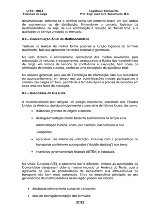 UFES – NULT Logística e Transportes
Terminais de Carga Prof. Engº. José de C. Bustamante, M.C.
57/62
movimentadas, tomando-se o terminal como um elemento-chave em sua cadeia
de suprimentos ou de distribuição, firmando-se o conceito logístico da
multimodalidade, ou seja, de sua contribuição à redução do “transit time” e à
qualidade do serviço prestado ao mercado.
8.6 – Conceituação Atual da Multimodalidade
Trata-se de realizar da melhor forma possível a função logística do terminal
multimodal, fato que apresenta vertentes técnicas e gerenciais.
No lado técnico, o entrosamento operacional dos modais envolvidos, pela
adequação de veículos e equipamentos, assegurando a fluidez das transferências
de carga, em termos de tempos de confluência e execução, bem como da
eliminação de perdas e danos, dentro de uma concepção de qualidade total.
No aspecto gerencial, pelo uso da Tecnologia da Informação, fato que redundaria
no acompanhamento em tempo real por administrações modais participantes e
clientes das cargas em foco, permitindo a tomada rápida e precisa de decisões em
cada uma das fases da execução.
8.7 – Realidades do Dia a Dia
A multimodalidade tem atingido um estágio importante, sobretudo nos Estados
Unidos da América, devido principalmente a uma série de fatores locais, tais como:
• distâncias grandes de origem a destino;
• desregulamentação modal bastante sedimentada no tempo e na
Administração Pública, como, por exemplo, nas ferrovias e nos
aeroportos;
• apreciável uso interno da unitização, inclusive com a possibilidade de
transportar contêineres superpostos (“double stacking”) nos trens;
• incentivos governamentais federais (ISTEA) e estaduais.
Na União Européia (UE), o panorama real é diferente, embora as autoridades da
Comunidade desejassem obter o mesmo impacto da América do Norte, com a
agravante de que as possibilidades de expandirem sua infra-estrutura de
transporte são bem mais complexas. Entre os empecilhos principais ao uso
generalizado da multimodalidade nesta região podem ser citados:
• distâncias relativamente curtas de transporte;
• falta de desregulamentação das ferrovias;
 