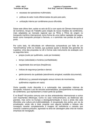 UFES – NULT Logística e Transportes
Terminais de Carga Prof. Engº. José de C. Bustamante, M.C.
58/62
• escassez de operadores multimodais;
• práticas do setor muito diferenciadas de país para país;
• unitização interna por contêineres pouco difundida.
Sobre este último item, existe no seio da EU e com apoio da Câmara Internacional
de Comércio, Grupo de Trabalho para criação de novos modelos de contêineres,
mais adaptados ao mercado regional que os TEUs e FEUs de origem no
transporte marítimo internacional, como forma de uma melhor captação de cargas,
tendo como transporte principal a ferrovia, e o caminhão nas pontas do porta a
porta.
Por outro lado, há dificuldade em referencias comparativas por falta de um
“benchmarking” entre os modais, que pudesse ajudar a decisão dos gerentes de
Logística. Uma das propostas na UE é formar este instrumento de avaliação com
os seguintes itens:
• preços (custo por quilômetro, custo por tonelada)
• tempo (velocidade) e horários (confiabilidade)
• regularidade dos serviços (freqüência)
• índices de segurança (perdas e danos)
• gerênciamento de qualidade (atendimento amigável, exatidão documental).
• eficiência (v.g. pessoal empregado versus número de movimentos,
quilômetros viajados em vazio)
Outra questão muito discutida é a automação das operações internas de
transporte, inclusive o uso de veículos automatizados, principalmente no transporte
de contêineres, que representam a maior parte da questão.
E no Brasil? Há pontos comuns com os dois antecedentes internacionais e outros
com importantes diferenças. Como no caso norte-americano, as distâncias são
grandes, mas como na Europa a desregulamentação é nova e ainda não está
difundida uma cultura pró-multimodalidade. A recuperação dos portos, por via da
privatização, ainda não é total, progride com alguma lentidão e todavia não
conseguiu reverter completamente a imagem de ineficiência e carestia que
onerava o sistema portuário, agravada na área de cabotagem pela crise de nossas
empresas de navegação.
 