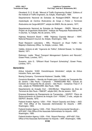 UFES – NULT Logística e Transportes
Terminais de Carga Prof. Engº. José de C. Bustamante, M.C.
61/62
Cleveland, D. E. Et allii: “Manual of Traffic Engineering Studies”, Editions of
the Institute of Traffic Engineers, 3a. Edição, Washington, 1964.
Departamento Nacional de Estradas de Rodagem-DNER: “Manual de
Implantação de Centros Rodoviários de Carga e Fretes e Terminais
Rodoviários de Carga-MICERT”, edição do DNER, Rio de Janeiro, 1977;
Departamento Nacional de Estradas de Rodagem - DNER: “Manual de
Projeto de Engenharia Rodoviária”, Instituto de Pesquisas Rodoviárias-IPR,
4 volumes, 1a. Edição, Rio de Janeiro, 1974.
Highway Research Board - HRB: “Highway Capacity Manual - 1994”,
National Research Council, 5a. Edição, Washington, 1994.
Road Research Laboratory - RRL: “Research on Road Traffic”, Her
Majesty’s Stationery Office, 1a. Edição, London, 1965.
Valdés, Antonio et allii: “Ingeneria de Tráfico”, Editorial Dossat, 1a. Edição,
Madrid, 1971.
Robinson, Leslie: "Road Transport Management Systems and Records",
Gower Press, Londres, 1971;
Sussams, John E.: "Efficient Road Transport Scheduling", Gower Press,
Londres, 1971;
Aeroviária:
Airbus Industrie: “A300: Caractérisques Générales”, edição da Airbus
Industrie, Paris, sem data;
Boeing Company: “Commercial Airplanes”, Seattle, 1998;
Consórcio Brasileiro – Alemão do Projeto para o Corredor de Transporte Rio
de Janeiro / São Paulo / Campinas – TRANSCORR RSC: “Estudo do
Corredor de Transporte Rio de Janeiro – São Paulo – Campinas: Fase II”, 9
vols., edição do TRANSCORR, São Paulo, 1998;
Departamento de Aviação Civil – DAC/MinAer: “Diagnóstico da Área do
Terminal de São Paulo –TMA/SP”, edição DAC, Rio de Janeiro, 1997;
Empresa Brasileira de Planejamento de Transportes – GEIPOT: “Plano de
Desenvolvimento do Sistema de Aviação Civil – PDSAC”, 3 vols., edição do
GEIPOT, Brasília, 1975;
Federal Aviation Agency / USA – FAA: “Airport Capacity and Delay – AAS-
100”, FAA Office of the Associate Administrator for Airports – ARP,
Washington, 1993;
Federal Aviation Agency / USA – FAA: “Airport Environmental Handbook –
APP-600”, FAA Office of the Associate Administrator for Airports - ARP,
Washington, 1995;
Federal Aviation Agency / USA – FAA: “Airport Planning – APP-400”, FAA
Office of the Associate Administrator for Airports – ARP, Washington, 1996;
 