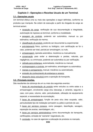 UFES – NULT Logística e Transportes
Terminais de Carga Prof. Engº. José de C. Bustamante, M.C.
8/62
Capítulo 3 - Operações e Receitas Usuais de um Terminal.
3.1 - Operações usuais
Um terminal efetua uma ou mais das operações a seguir definidas, conforme os
produtos que manipule. Na ordem de execução a partir da chegada da carga ao
terminal seriam:
• recepção da carga, verificação de sua documentação e integridade,
autorização de ingresso ao terminal, conforme a modalidade;
• pesagem de controle, podendo ser automática, manual ou por
estimativa; verificação de merma;
• classificação do produto, podendo ser documental ou experimental;
• pré-tratamento físico, químico ou biológico, com certificação se for o
caso, podendo ser total, parcial por amostragem, ou nulo;
• armazenagem, operada automática, mecânica ou manualmente;
• conservação para evitar a deterioração e perdas, naturais, por
negligência, ou criminosas, podendo ser automática ou por verificação;
• retirada para embarque, automatizada, mecânica ou manual;
• contrapesagem e controle, por estimativa, amostragem ou automática;
• manejo e carregamento, manual, mecânico ou automatizado;
• emissão de conhecimento de embarque e anexos;
• despacho do(s) veículo(s) para a operação de transporte.
3.2 - Principais receitas.
São resultantes da cobrança de um ou mais dos seguintes eventos:
1. taxas de movimentação do produto entre veículos ou entre estes e a
armazenagem, envolvendo carga e/ou descarga, e variando, segundo o
caso, com peso, volume, valor, periculosidade, utilização de equipamento
especial, e necessidade de acomodação;
2. taxas de armazenagem, função de peso e/ou área ocupada, valor,
periculosidade tipo de instalação (armazém ou pátio) e período de uso;
3. taxas por serviços conexos, como pesagem, desinfeção, secagem,
reparação de avarias, reembalagem, etc.;
4. taxas por serviços administrativos como documentação de transporte,
certificações, emissão de “warrants” negociáveis, etc.
5. comissão, no caso de agenciar a colocação de produtos no mercado.
 