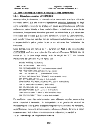 UFES – NULT Logística e Transportes
Terminais de Carga Prof. Engº. José de C. Bustamante, M.C.
9/62
3.3 - Termos comerciais relativos a cargas passando por terminais.
3.3.1 – Cláusulas comerciais e INCOTERMS.
A comercialização doméstica ou internacional de mercadorias envolve a utilização
de certos termos, que em realidade representam cláusulas comerciais ou seja
entre comprador e vendedor do produto em causa, padronizadas para definição
uniforme em todo o Mundo, e deste modo facilitam o entendimento e a resolução
de conflitos, independente do idioma que falem os contratantes, e que devem ser
conhecidos dos técnicos que planejam, constróem, operam ou usam terminais,
pelo estreito vínculo que guardam com as políticas mercadológicas dos mesmos e
a responsabilidade pelos gastos derivados da utilização das "facilidades" de
transporte. .
Estes termos, hoje em número de 14, surgiram em 1936 e são denominados
INCOTERMS, acrônimo em inglês de INternational COmmerce TERMS. Os 13
usuais (o 14º é para carga aérea), fruto da edição de 2000 da Câmara
Internacional de Comércio, ICC em inglês, são:
EXW EX WORKS (... local citado)
FCA FREE CARRIER (... local citado)
FAS FREE ALONGSIDE SHIP (... porto de embarque citado)
FOB FREE ON BOARD (...porto de embarque citado)
CFR COST AND FREIGHT (... porto de destino citado)
CIF COST, INSURANCE AND FREIGHT (...porto de destino citado)
CPT CARRIAGE PAID TO (...local de destino citado)
CIP CARRIAGE AND INSURANCE PAID TO (...local de destino citado)
DAF DELIVERED AT FRONTIER (... local citado)
DES DELIVERED EX SHIP (...porto de destino citado)
DEQ DELIVERED EX QUAY (...porto de destino citado)
DDU DELIVERED DUTY UNPAID (...local de destino citado)
DDP DELIVERED DUTY PAID (...local de destino citado)
Em realidade, como visto anteriormente, estas cláusulas regulam pagamentos
entre comprador e vendedor; ao transportador e ao gerente de terminal só
interessam para saber quem é o responsável pela despesa incorrida no transporte,
carga/descarga, manuseio, armazenagem, e obrigações fiscais, de forma a poder
assegurar seus direitos de receber corretamente pelos serviços prestados.
3.3.2 - Terminologia de cargas internacionais
 
