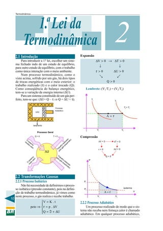 Termodinâmica




              1.ª Lei da
           Termodinâmica
                                                                       Expansão
                                                                                                          2
     2.1 Introdução
          Para introduzir a 1.ª lei, escolher um siste-                                 ∆V > 0 → ∆T > 0
     ma fechado indo de um estado de equilíbrio,
     para outro estado de equilíbrio, com o trabalho                                      ↓                 ↓
     como única interação com o meio ambiente.                                          τ >0             ∆U > 0
          Num processo termodinâmico, como o
                                                                                              ]                [
     visto acima, sofrido por um gás, há dois tipos
     de trocas energéticas com o meio exterior: o                                                  Q>0
     trabalho realizado (τ) e o calor trocado (Q).
     Como conseqüência do balanço energético,                              Lembrete: (V1/T1) = (V2/T2)
     tem-se a variação da energia interna (∆U).
          Para um sistema constituído de um gás per-
     feito, tem-se que: (∆U= Q – τ ⇒ Q = ∆U + τ).                                  Ti
                                                                                                          Tf

                                                                                                                        T f > Ti



                                                                                                   A =τ



                                                                                        Vi                         Vf
                              Processo Geral
                            Q>0            T>0                         Compressão
               O                                                 o )
                                                               ad o                       ∆V < 0
             re sist
               ce em
                                                             iz sã
                                                           al an
                                                                                                         ∆T < 0
                 be a                                    re xp
                                                       o
                   ca                                lh (e
                      lor
                                                  aba gás
                                                Tr elo                                    τ<0            ∆U < 0
                                    ∆U            p

                                                 Tr
                         a                     pe aba                                              Q<0
                        m r                      lo lho
                      te o
                  s is cal                          gá r
                                                      s ( ea                   P
                 O de                                    ex liza
                  ce                                       pa do
                                                             ns
                                                                ão
                                                                   )




     2.2 Transformações Gasosas
     2.2.1 Processo Isobárico                                            Pi
          Não há necessidade de definirmos o proces-
                                                                                                                    isoterma
     so isobárico (pressão constante), pois na defini-                    Pf
     ção de trabalho termodinâmico, já vimos como                                                 A =τ                             V

     neste processo, o gás realiza e recebe trabalho.                                    Vi               Vf
10
                            V = K . t                                 2.2.2 Processo Adiabático
                            
                     pcto ⇒ τ = p . ∆V                                    Um processo realizado de modo que o sis-
                            Q = ℑ + ∆U                                tema não receba nem forneça calor é chamado
                                                                      adiabático. Em qualquer processo adiabático,
 