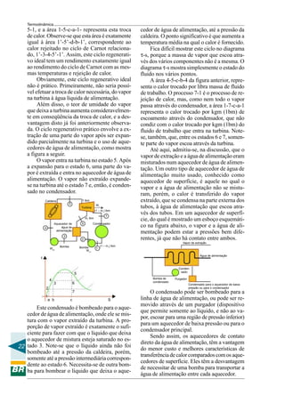 Termodinâmica
   5-1, e a área 1-5-c-a-1- representa esta troca                          cedor de água de alimentação, até a pressão da
   de calor. Observe-se que esta área é exatamente                         caldeira. O ponto significativo é que aumenta a
   igual à área 1’-5’-d-b-1’, correspondente ao                            temperatura média na qual o calor é fornecido.
   calor rejeitado no ciclo de Carnot relaciona-                                Fica difícil mostrar este ciclo no diagrama
   do, 1’-3-4-5’-1’. Assim, este ciclo regenerati-                         τ-s, porque a massa de vapor que escoa atra-
   vo ideal tem um rendimento exatamente igual                             vés dos vários componentes não é a mesma. O
   ao rendimento do ciclo de Carnot com as mes-                            diagrama τ-s mostra simplesmente o estado do
   mas temperaturas e rejeição de calor.                                   fluido nos vários pontos.
        Obviamente, este ciclo regenerativo ideal                               A área 4-5-c-b-4 da figura anterior, repre-
   não é prático. Primeiramente, não seria possí-                          senta o calor trocado por libra massa de fluido
   vel efetuar a troca de calor necessária, do vapor                       de trabalho. O processo 7-1 é o processo de re-
   na turbina à água líquida de alimentação.                               jeição de calor, mas, como nem todo o vapor
        Além disso, o teor de umidade do vapor                             passa através do condensador, a área 1-7-c-a-1
   que deixa a turbina aumenta consideravelmen-                            representa o calor trocado por kgm (1bm) de
   te em conseqüência da troca de calor, e a des-                          escoamento através do condensador, que não
   vantagem disto já foi anteriormente observa-                            condiz com o calor trocado por kgm (1bm) do
   da. O ciclo regenerativo prático envolve a ex-                          fluido de trabalho que entra na turbina. Note-
   tração de uma parte do vapor após ser expan-                            se, também, que, entre os estados 6 e 7, somen-
   dido parcialmente na turbina e o uso de aque-                           te parte do vapor escoa através da turbina.
   cedores de água de alimentação, como mostra                                  Até aqui, admitiu-se, na discussão, que o
   a figura a seguir.                                                      vapor de extração e a água de alimentação eram
        O vapor entra na turbina no estado 5. Após                         misturados num aquecedor de água de alimen-
   a expansão para o estado 6, uma parte do va-                            tação. Um outro tipo de aquecedor de água de
   por é extraída e entra no aquecedor de água de                          alimentação muito usado, conhecido como
   alimentação. O vapor não extraído expande-                              aquecedor de superfície, é aquele no qual o
   se na turbina até o estado 7 e, então, é conden-                        vapor e a água de alimentação não se mistu-
   sado no condensador.                                                    ram, porém, o calor é transferido do vapor
             Caldeira
                                 5
                                           1 lbm                           extraído, que se condensa na parte externa dos
                                                       Wt
                                          Turbina                          tubos, à água de alimentação que escoa atra-
                                                       (1 – m1) lbm
                                                                7
                                                                           vés dos tubos. Em um aquecedor de superfí-
                                              m1 lbm
                                                                           cie, do qual é mostrado um esboço esquemáti-
                     Aquecedor de         5         Condensador
             4            água de                                          co na figura abaixo, o vapor e a água de ali-
                      alimentação
                                                                           mentação podem estar a pressões bem dife-
                           3
                                          2                                rentes, já que não há contato entre ambos.
                                                                                                  Vapor de extração
                         Bomba                              (1 – m1) lbm
                 Wp2                     Bomba          1
                                             W p1
                                                                                                                Água de alimentação
         τ

                                                                                               Conden-
                                                                                                sado
                                     5
                                                                                Bomba de     Purgador
                 4                                                              condensado
                     3               6                                                                  Condensado para o aquecedor de baixa
             2                                                                                          pressão ou para o condensador
                                     7                                          O condensado pode ser bombeado para a
             1
              a b                c                                  S      linha de água de alimentação, ou pode ser re-
                                                                           movido através de um purgador (dispositivo
       Este condensado é bombeado para o aque-
                                                                           que permite somente ao líquido, e não ao va-
   cedor de água de alimentação, onde ele se mis-
                                                                           por, escoar para uma região de pressão inferior)
   tura com o vapor extraído da turbina. A pro-
                                                                           para um aquecedor de baixa pressão ou para o
   porção de vapor extraído é exatamente o sufi-
                                                                           condensador principal.
   ciente para fazer com que o líquido que deixa
                                                                                Sendo assim, os aquecedores de contato
   o aquecedor de mistura esteja saturado no es-
                                                                           direto da água de alimentação, têm a vantagem
22 tado 3. Note-se que o líquido ainda não foi                             do menor custo e melhores características de
   bombeado até a pressão da caldeira, porém,
                                                                           transferência de calor comparados com os aque-
   somente até a pressão intermediária correspon-
                                                                           cedores de superfície. Eles têm a desvantagem
   dente ao estado 6. Necessita-se de outra bom-
                                                                           de necessitar de uma bomba para transportar a
   ba para bombear o líquido que deixa o aque-
                                                                           água de alimentação entre cada aquecedor.
 
