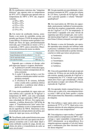 Termodinâmica
    25. Os rendimentos máximos das “máquinas                          29. Um gás mantido em uma tubulação, à tem-
    térmicas” que operam entre as temperaturas                        peratura constante de 20ºC, ocupa um volume
    de 50°C e 0°C e daquelas que operam entre as                      de 125 litros, à pressão de 0,8 kgf/cm2. Qual
    temperaturas de 100°C e 50°C são, respecti-                       será a pressão quando o volume "liberado"
    vamente,                                                          quadruplicar?
        a) 50% e 40%.
        b) 50% e 25%.                                                 30. Um reservatório de 200 litros de capaci-
        c) 25% e 15%.                                                 dade, praticamente indilatável termicamente,
        d) 15% e 13%.                                                 está cheio de oxigênio comprimido, sob pres-
        e) 15% e 8%.                                                  são de 5 kgf/cm2 e à 27°C de temperatura. O
                                                                      reservatório é equipado com uma válvula de
    26. Um motor de combustão interna, seme-                          segurança que deixa escapar gás, caso a pres-
    lhante a um motor de caminhão, aciona um                          são interna atinja 6 kgf/cm2. A que temperatura
    gerador que fornece 25 kW de energia elétrica                     (em Graus Celsius) começará a escapar o gás?
    a uma fábrica. O sistema motor-gerador é res-
    friado por fluxo de água, permanentemente
    renovada, que é fornecida ao motor a 25°C e                       31. Durante o curso de formação, um opera-
    evaporada, a 100°C, para a atmosfera. Obser-                      dor aprendeu uma situação nas turbinas onde
    ve as características do motor na tabela.                         o processo é adiabático (não ocorrendo troca
                                                                      de calor). Desconsiderando as perdas internas,
    Consumo de combustível                         15 litros/hora     conclui-se então que temos um processo:
    Energia liberada por um litro de combustível   36 x 106 J             a) Isotérmico.
    Calor de vaporização da água                   2,2 x 106 J/kg         b) Isocórico.
    Calor específico da água                       4000 J (kg . oC)
                                                                          c) Isoentrópico.
        Supondo que o sistema só dissipe calor                            d) Entálpico.
    pela água que aquece e evapora, determine:                            e) Isobárico.
        a) A potência P, em kW, fornecida à água,
           de forma a manter a temperatura do sis-
           tema constante.                                            32. Uma certa quantidade de um gás ocupa um
        b) A vazão V de água, em kg/s, a ser for-                     volume de 10 litros em um trecho da tubula-
           necida ao sistema para manter sua tem-                     ção externa, quando à pressão de 4 kgf/cm2 e
           peratura constante.                                        à temperatura de 37°C. Calcule a que tempe-
        c) A eficiência R do sistema, definida                        ratura deve ficar o gás considerado, a fim de
           como a razão entre a potência elétrica                     que ele passe a ocupar um volume 20% maior,
           produzida e a potência total obtida a                      à pressão de 3 kgf/cm2.
           partir do combustível.
                                                                      33. Um operador, lendo o manual técnico, ve-
    27. Uma certa quantidade de vapor entra em                        rificou que a cada ciclo, uma máquina térmi-
    uma turbina com a pressão de 30 kgf/cm2 e                         ca retira 1.000 cal da fonte quente e rejeita
    temperatura de 400ºC, com uma velocidade                          650 cal para fonte fria. Determine o rendimento
    de 160 m/s. O vapor saturado a 100ºC sai com                      da máquina.
    uma velocidade de 100 m/s. Em regime per-
    manente, a turbina desenvolve 540 kJ/kg de                        34. Uma turbina a vapor opera entre as tem-
    vapor. A "Transferência de Calor" entre a tur-                    peraturas de 727°C e 127°C. Qual seria o ren-
    bina e a vizinhança ocorre à temperatura mé-                      dimento máximo de uma máquina teórica que
    dia de superfície de 500 K. Determine a taxa                      operasse entre essas temperaturas?
    de produção de entropia dentro da turbina, por
    massa de vapor que escoa, em kJ/kg K.
                                                                      35. Uma máquina a vapor recebe o "saturado"
   28. Na refinaria, toda central térmica tem como                    de uma caldeira à temperatura de 200°C e des-
30 instalação um ciclo real, que opera com diver-                     carrega o vapor expandido à temperatura de
   gências existentes com o ciclo ideal. Qual o                       100°C (diretamente no ar atmosférico). Se a
   nome atribuído à perda de carga, devido aos                        máquina operasse segundo o Ciclo de Carnot,
   efeitos de atrito e à transferência de calor ao                    qual o rendimento (em fator decimal) máxi-
   meio envolvente?                                                   mo dessa máquina?
 